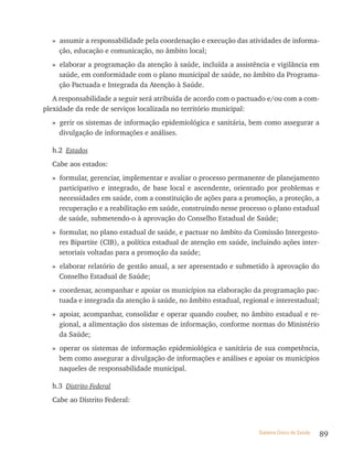 » assumir a responsabilidade pela coordenação e execução das atividades de informa-
    ção, educação e comunicação, no âmbito local;
  » elaborar a programação da atenção à saúde, incluída a assistência e vigilância em
    saúde, em conformidade com o plano municipal de saúde, no âmbito da Programa-
    ção Pactuada e Integrada da Atenção à Saúde.
   A responsabilidade a seguir será atribuída de acordo com o pactuado e/ou com a com-
plexidade da rede de serviços localizada no território municipal:
  » gerir os sistemas de informação epidemiológica e sanitária, bem como assegurar a
    divulgação de informações e análises.

  h.2 Estados
  Cabe aos estados:
  » formular, gerenciar, implementar e avaliar o processo permanente de planejamento
    participativo e integrado, de base local e ascendente, orientado por problemas e
    necessidades em saúde, com a constituição de ações para a promoção, a proteção, a
    recuperação e a reabilitação em saúde, construindo nesse processo o plano estadual
    de saúde, submetendo-o à aprovação do Conselho Estadual de Saúde;
  » formular, no plano estadual de saúde, e pactuar no âmbito da Comissão Intergesto-
    res Bipartite (CIB), a política estadual de atenção em saúde, incluindo ações inter-
    setoriais voltadas para a promoção da saúde;
  » elaborar relatório de gestão anual, a ser apresentado e submetido à aprovação do
    Conselho Estadual de Saúde;
  » coordenar, acompanhar e apoiar os municípios na elaboração da programação pac-
    tuada e integrada da atenção à saúde, no âmbito estadual, regional e interestadual;
  » apoiar, acompanhar, consolidar e operar quando couber, no âmbito estadual e re-
    gional, a alimentação dos sistemas de informação, conforme normas do Ministério
    da Saúde;
  » operar os sistemas de informação epidemiológica e sanitária de sua competência,
    bem como assegurar a divulgação de informações e análises e apoiar os municípios
    naqueles de responsabilidade municipal.

  h.3 Distrito Federal
  Cabe ao Distrito Federal:



                                                                    Sistema Único de Saúde   89
 