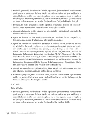 » formular, gerenciar, implementar e avaliar o processo permanente de planejamento
       participativo e integrado, de base local e ascendente, orientado por problemas e
       necessidades em saúde, com a constituição de ações para a promoção, a proteção, a
       recuperação e a reabilitação em saúde, construindo nesse processo o plano estadual
       de saúde, submetendo-o à aprovação do Conselho de Saúde do Distrito Federal;
     » formular, no plano estadual de saúde, a política estadual de atenção em saúde, in-
       cluindo ações intersetoriais voltadas para a promoção da saúde;
     » elaborar relatório de gestão anual, a ser apresentado e submetido à aprovação do
       Conselho Estadual de Saúde;
     » operar os sistemas de informação epidemiológica e sanitária de sua competência,
       bem como assegurar a divulgação de informações e análises;
     » operar os sistemas de informação referentes à atenção básica, conforme normas
       do Ministério da Saúde, e alimentar regularmente os bancos de dados nacionais,
       assumindo a responsabilidade pela gestão, no nível local, dos sistemas de infor-
       mação: Sistema de Informação sobre Agravos de Notificação (Sinan), Sistema de
       Informação do Programa Nacional de Imunizações (SI-PNI), Sistema de Informação
       sobre Nascidos Vivos (Sinasc), Sistema de Informações Ambulatoriais (SIA), Ca-
       dastro Nacional de Estabelecimentos e Profissionais de Saúde (CNES), Sistema de
       Informações Hospitalares (SIH) e Sistema de Informação sobre Mortalidade (SIM),
       bem como outros sistemas que venham a ser introduzidos;
     » assumir a responsabilidade pela coordenação e execução das atividades de informa-
       ção, educação e comunicação, no âmbito do seu território;
     » elaborar a programação da atenção à saúde, incluída a assistência e vigilância em
       saúde, em conformidade com o plano estadual de saúde, no âmbito da Programação
       Pactuada e Integrada da Atenção à Saúde.

     h.4 União
     Cabe à União:
     » formular, gerenciar, implementar e avaliar o processo permanente de planejamento
       participativo e integrado, de base local e ascendente, orientado por problemas e
       necessidades em saúde, com a constituição de ações para a promoção, a proteção, a
       recuperação e a reabilitação em saúde, construindo nesse processo o plano nacional
       de saúde, submetendo-o à aprovação do Conselho Nacional de Saúde;




90   CONASS Para entender a gestão do SUS / 2011
 