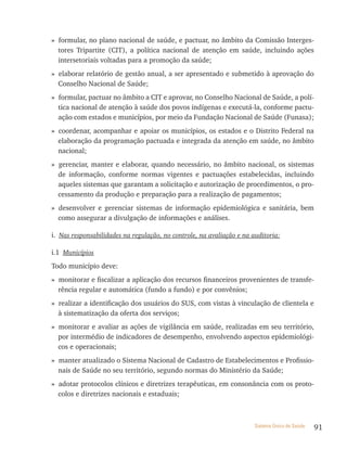 » formular, no plano nacional de saúde, e pactuar, no âmbito da Comissão Interges-
  tores Tripartite (CIT), a política nacional de atenção em saúde, incluindo ações
  intersetoriais voltadas para a promoção da saúde;
» elaborar relatório de gestão anual, a ser apresentado e submetido à aprovação do
  Conselho Nacional de Saúde;
» formular, pactuar no âmbito a CIT e aprovar, no Conselho Nacional de Saúde, a polí-
  tica nacional de atenção à saúde dos povos indígenas e executá-la, conforme pactu-
  ação com estados e municípios, por meio da Fundação Nacional de Saúde (Funasa);
» coordenar, acompanhar e apoiar os municípios, os estados e o Distrito Federal na
  elaboração da programação pactuada e integrada da atenção em saúde, no âmbito
  nacional;
» gerenciar, manter e elaborar, quando necessário, no âmbito nacional, os sistemas
  de informação, conforme normas vigentes e pactuações estabelecidas, incluindo
  aqueles sistemas que garantam a solicitação e autorização de procedimentos, o pro-
  cessamento da produção e preparação para a realização de pagamentos;
» desenvolver e gerenciar sistemas de informação epidemiológica e sanitária, bem
  como assegurar a divulgação de informações e análises.

i. Nas responsabilidades na regulação, no controle, na avaliação e na auditoria:

i.1 Municípios
Todo município deve:
» monitorar e fiscalizar a aplicação dos recursos financeiros provenientes de transfe-
  rência regular e automática (fundo a fundo) e por convênios;
» realizar a identificação dos usuários do SUS, com vistas à vinculação de clientela e
  à sistematização da oferta dos serviços;
» monitorar e avaliar as ações de vigilância em saúde, realizadas em seu território,
  por intermédio de indicadores de desempenho, envolvendo aspectos epidemiológi-
  cos e operacionais;
» manter atualizado o Sistema Nacional de Cadastro de Estabelecimentos e Profissio-
  nais de Saúde no seu território, segundo normas do Ministério da Saúde;
» adotar protocolos clínicos e diretrizes terapêuticas, em consonância com os proto-
  colos e diretrizes nacionais e estaduais;



                                                                       Sistema Único de Saúde   91
 