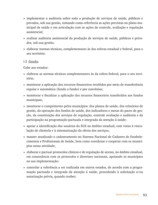 » implementar a auditoria sobre toda a produção de serviços de saúde, públicos e
  privados, sob sua gestão, tomando como referência as ações previstas no plano mu-
  nicipal de saúde e em articulação com as ações de controle, avaliação e regulação
  assistencial;
» realizar auditoria assistencial da produção de serviços de saúde, públicos e priva-
  dos, sob sua gestão;
» elaborar normas técnicas, complementares às das esferas estadual e federal, para o
  seu território.

i.2 Estados
Cabe aos estados:
» elaborar as normas técnicas complementares às da esfera federal, para o seu terri-
  tório;
» monitorar a aplicação dos recursos financeiros recebidos por meio de transferência
  regular e automática (fundo a fundo) e por convênios;
» monitorar e fiscalizar a aplicação dos recursos financeiros transferidos aos fundos
  municipais;
» monitorar o cumprimento pelos municípios: dos planos de saúde, dos relatórios de
  gestão, da operação dos fundos de saúde, dos indicadores e metas do pacto de ges-
  tão, da constituição dos serviços de regulação, controle avaliação e auditoria e da
  participação na programação pactuada e integrada da atenção à saúde;
» apoiar a identificação dos usuários do SUS no âmbito estadual, com vistas à vincu-
  lação de clientela e à sistematização da oferta dos serviços;
» manter atualizado o cadastramento no Sistema Nacional de Cadastro de Estabele-
  cimentos e Profissionais de Saúde, bem como coordenar e cooperar com os municí-
  pios nessa atividade;
» elaborar e pactuar protocolos clínicos e de regulação de acesso, no âmbito estadual,
  em consonância com os protocolos e diretrizes nacionais, apoiando os municípios
  na sua implementação;
» controlar a referência a ser realizada em outros estados, de acordo com a progra-
  mação pactuada e integrada da atenção à saúde, procedendo à solicitação e/ou
  autorização prévia, quando couber;




                                                                  Sistema Único de Saúde   93
 