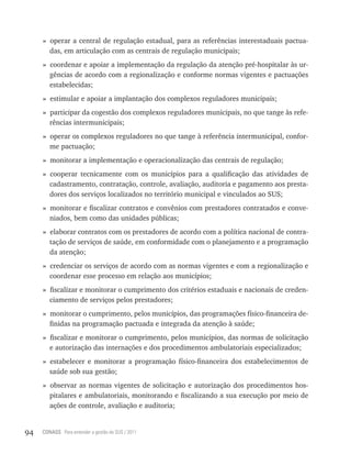 » operar a central de regulação estadual, para as referências interestaduais pactua-
       das, em articulação com as centrais de regulação municipais;
     » coordenar e apoiar a implementação da regulação da atenção pré-hospitalar às ur-
       gências de acordo com a regionalização e conforme normas vigentes e pactuações
       estabelecidas;
     » estimular e apoiar a implantação dos complexos reguladores municipais;
     » participar da cogestão dos complexos reguladores municipais, no que tange às refe-
       rências intermunicipais;
     » operar os complexos reguladores no que tange à referência intermunicipal, confor-
       me pactuação;
     » monitorar a implementação e operacionalização das centrais de regulação;
     » cooperar tecnicamente com os municípios para a qualificação das atividades de
       cadastramento, contratação, controle, avaliação, auditoria e pagamento aos presta-
       dores dos serviços localizados no território municipal e vinculados ao SUS;
     » monitorar e fiscalizar contratos e convênios com prestadores contratados e conve-
       niados, bem como das unidades públicas;
     » elaborar contratos com os prestadores de acordo com a política nacional de contra-
       tação de serviços de saúde, em conformidade com o planejamento e a programação
       da atenção;
     » credenciar os serviços de acordo com as normas vigentes e com a regionalização e
       coordenar esse processo em relação aos municípios;
     » fiscalizar e monitorar o cumprimento dos critérios estaduais e nacionais de creden-
       ciamento de serviços pelos prestadores;
     » monitorar o cumprimento, pelos municípios, das programações físico-financeira de-
       finidas na programação pactuada e integrada da atenção à saúde;
     » fiscalizar e monitorar o cumprimento, pelos municípios, das normas de solicitação
       e autorização das internações e dos procedimentos ambulatoriais especializados;
     » estabelecer e monitorar a programação físico-financeira dos estabelecimentos de
       saúde sob sua gestão;
     » observar as normas vigentes de solicitação e autorização dos procedimentos hos-
       pitalares e ambulatoriais, monitorando e fiscalizando a sua execução por meio de
       ações de controle, avaliação e auditoria;


94   CONASS Para entender a gestão do SUS / 2011
 