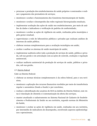 » processar a produção dos estabelecimentos de saúde próprios e contratados e reali-
  zar o pagamento dos prestadores de serviços;
» monitorar e avaliar o funcionamento dos Consórcios Intermunicipais de Saúde;
» monitorar e avaliar o desempenho das redes regionais hierarquizadas estaduais;
» implementar avaliação das ações de saúde nos estabelecimentos, por meio de aná-
  lise de dados e indicadores e verificação de padrões de conformidade;
» monitorar e avaliar as ações de vigilância em saúde, realizadas pelos municípios e
  pelo gestor estadual;
» supervisionar a rede de laboratórios públicos e privados que realizam análises de
  interesse da saúde pública;
» elaborar normas complementares para a avaliação tecnológica em saúde;
» avaliar e auditar os sistemas de saúde municipais de saúde;
» implementar auditoria sobre toda a produção de serviços de saúde, pública e priva-
  da, sob sua gestão e em articulação com as ações de controle, avaliação e regulação
  assistencial;
» realizar auditoria assistencial da produção de serviços de saúde, públicos e priva-
  dos, sob sua gestão.

i.3 Distrito Federal
Cabe ao Distrito Federal:
» elaborar as normas técnicas complementares à da esfera federal, para o seu terri-
  tório;
» monitorar a aplicação dos recursos financeiros recebidos por meio de transferência
  regular e automática (fundo a fundo) e por convênios;
» realizar a identificação dos usuários do SUS no âmbito do Distrito Federal, com vis-
  tas à vinculação de clientela e à sistematização da oferta dos serviços;
» manter atualizado o cadastramento no Sistema Nacional de Cadastro de Estabele-
  cimento e Profissionais de Saúde no seu território, segundo normas do Ministério
  da Saúde;
» monitorar e avaliar as ações de vigilância em saúde, realizadas em seu território,
  por intermédio de indicadores de desempenho, envolvendo aspectos epidemiológi-
  cos e operacionais;


                                                                  Sistema Único de Saúde   95
 