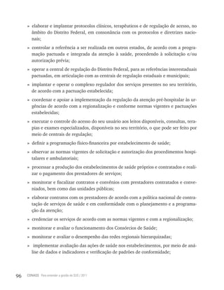 » elaborar e implantar protocolos clínicos, terapêuticos e de regulação de acesso, no
       âmbito do Distrito Federal, em consonância com os protocolos e diretrizes nacio-
       nais;
     » controlar a referência a ser realizada em outros estados, de acordo com a progra-
       mação pactuada e integrada da atenção à saúde, procedendo à solicitação e/ou
       autorização prévia;
     » operar a central de regulação do Distrito Federal, para as referências interestaduais
       pactuadas, em articulação com as centrais de regulação estaduais e municipais;
     » implantar e operar o complexo regulador dos serviços presentes no seu território,
       de acordo com a pactuação estabelecida;
     » coordenar e apoiar a implementação da regulação da atenção pré-hospitalar às ur-
       gências de acordo com a regionalização e conforme normas vigentes e pactuações
       estabelecidas;
     » executar o controle do acesso do seu usuário aos leitos disponíveis, consultas, tera-
       pias e exames especializados, disponíveis no seu território, o que pode ser feito por
       meio de centrais de regulação;
     » definir a programação físico-financeira por estabelecimento de saúde;
     » observar as normas vigentes de solicitação e autorização dos procedimentos hospi-
       talares e ambulatoriais;
     » processar a produção dos estabelecimentos de saúde próprios e contratados e reali-
       zar o pagamento dos prestadores de serviços;
     » monitorar e fiscalizar contratos e convênios com prestadores contratados e conve-
       niados, bem como das unidades públicas;
     » elaborar contratos com os prestadores de acordo com a política nacional de contra-
       tação de serviços de saúde e em conformidade com o planejamento e a programa-
       ção da atenção;
     » credenciar os serviços de acordo com as normas vigentes e com a regionalização;
     » monitorar e avaliar o funcionamento dos Consórcios de Saúde;
     » monitorar e avaliar o desempenho das redes regionais hierarquizadas;
     » implementar avaliação das ações de saúde nos estabelecimentos, por meio de aná-
       lise de dados e indicadores e verificação de padrões de conformidade;




96   CONASS Para entender a gestão do SUS / 2011
 