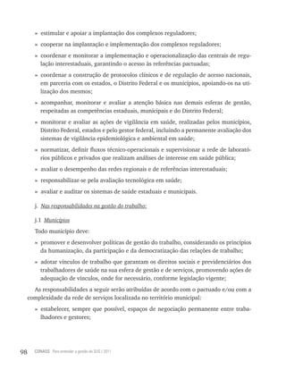 » estimular e apoiar a implantação dos complexos reguladores;
       » cooperar na implantação e implementação dos complexos reguladores;
       » coordenar e monitorar a implementação e operacionalização das centrais de regu-
         lação interestaduais, garantindo o acesso às referências pactuadas;
       » coordenar a construção de protocolos clínicos e de regulação de acesso nacionais,
         em parceria com os estados, o Distrito Federal e os municípios, apoiando-os na uti-
         lização dos mesmos;
       » acompanhar, monitorar e avaliar a atenção básica nas demais esferas de gestão,
         respeitadas as competências estaduais, municipais e do Distrito Federal;
       » monitorar e avaliar as ações de vigilância em saúde, realizadas pelos municípios,
         Distrito Federal, estados e pelo gestor federal, incluindo a permanente avaliação dos
         sistemas de vigilância epidemiológica e ambiental em saúde;
       » normatizar, definir fluxos técnico-operacionais e supervisionar a rede de laborató-
         rios públicos e privados que realizam análises de interesse em saúde pública;
       » avaliar o desempenho das redes regionais e de referências interestaduais;
       » responsabilizar-se pela avaliação tecnológica em saúde;
       » avaliar e auditar os sistemas de saúde estaduais e municipais.

       j. Nas responsabilidades na gestão do trabalho:

       j.1 Municípios
       Todo município deve:
       » promover e desenvolver políticas de gestão do trabalho, considerando os princípios
         da humanização, da participação e da democratização das relações de trabalho;
       » adotar vínculos de trabalho que garantam os direitos sociais e previdenciários dos
         trabalhadores de saúde na sua esfera de gestão e de serviços, promovendo ações de
         adequação de vínculos, onde for necessário, conforme legislação vigente;
       As responsabilidades a seguir serão atribuídas de acordo com o pactuado e/ou com a
     complexidade da rede de serviços localizada no território municipal:
       » estabelecer, sempre que possível, espaços de negociação permanente entre traba-
         lhadores e gestores;




98     CONASS Para entender a gestão do SUS / 2011
 