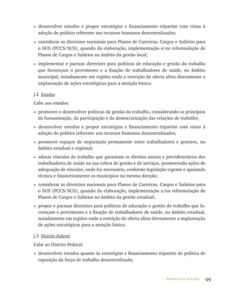 » desenvolver estudos e propor estratégias e financiamento tripartite com vistas à
  adoção de política referente aos recursos humanos descentralizados;
» considerar as diretrizes nacionais para Planos de Carreiras, Cargos e Salários para
  o SUS (PCCS/SUS), quando da elaboração, implementação e/ou reformulação de
  Planos de Cargos e Salários no âmbito da gestão local;
» implementar e pactuar diretrizes para políticas de educação e gestão do trabalho
  que favoreçam o provimento e a fixação de trabalhadores de saúde, no âmbito
  municipal, notadamente em regiões onde a restrição de oferta afeta diretamente a
  implantação de ações estratégicas para a atenção básica.

j.2 Estados
Cabe aos estados:
» promover e desenvolver políticas de gestão do trabalho, considerando os princípios
  da humanização, da participação e da democratização das relações de trabalho;
» desenvolver estudos e propor estratégias e financiamento tripartite com vistas à
  adoção de política referente aos recursos humanos descentralizados;
» promover espaços de negociação permanente entre trabalhadores e gestores, no
  âmbito estadual e regional;
» adotar vínculos de trabalho que garantam os direitos sociais e previdenciários dos
  trabalhadores de saúde na sua esfera de gestão e de serviços, promovendo ações de
  adequação de vínculos, onde for necessário, conforme legislação vigente e apoiando
  técnica e financeiramente os municípios na mesma direção;
» considerar as diretrizes nacionais para Planos de Carreiras, Cargos e Salários para
  o SUS (PCCS/SUS), quando da elaboração, implementação e/ou reformulação de
  Planos de Cargos e Salários no âmbito da gestão estadual;
» propor e pactuar diretrizes para políticas de educação e gestão do trabalho que fa-
  voreçam o provimento e a fixação de trabalhadores de saúde, no âmbito estadual,
  notadamente em regiões onde a restrição de oferta afeta diretamente a implantação
  de ações estratégicas para a atenção básica.

j.3 Distrito Federal
Cabe ao Distrito Federal:
» desenvolver estudos quanto às estratégias e financiamento tripartite de política de
  reposição da força de trabalho descentralizada;



                                                                 Sistema Único de Saúde   99
 