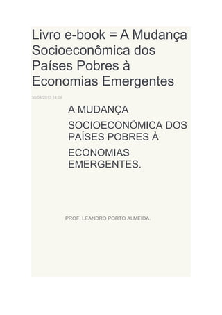 Livro e-book = A Mudança
Socioeconômica dos
Países Pobres à
Economias Emergentes
30/04/2013 14:08

A MUDANÇA
SOCIOECONÔMICA DOS
PAÍSES POBRES À
ECONOMIAS
EMERGENTES.

PROF. LEANDRO PORTO ALMEIDA.

 