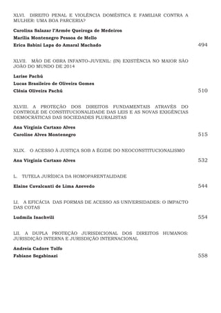 XLVI.  DIREITO PENAL E VIOLÊNCIA DOMÉSTICA E FAMILIAR CONTRA A
MULHER: UMA BOA PARCERIA?
Carolina Salazar l’Armée Queiroga de Medeiros
Marília Montenegro Pessoa de Mello
Erica Babini Lapa do Amaral Machado494
XLVII.  MÃO DE OBRA INFANTO-JUVENIL: (IN) EXISTÊNCIA NO MAIOR SÃO
JOÃO DO MUNDO DE 2014
Larise Pachú
Lucas Brasileiro de Oliveira Gomes
Clésia Oliveira Pachú510
XLVIII.  A PROTEÇÃO DOS DIREITOS FUNDAMENTAIS ATRAVÉS DO
CONTROLE DE CONSTITUCIONALIDADE DAS LEIS E AS NOVAS EXIGÊNCIAS
DEMOCRÁTICAS DAS SOCIEDADES PLURALISTAS
Ana Virgínia Cartaxo Alves 
Caroline Alves Montenegro515
XLIX.  O ACESSO À JUSTIÇA SOB A ÉGIDE DO NEOCONSTITUCIONALISMO
Ana Virgínia Cartaxo Alves532
L.  TUTELA JURÍDICA DA HOMOPARENTALIDADE
Elaine Cavalcanti de Lima Azevedo544
LI.  A EFICÁCIA DAS FORMAS DE ACESSO AS UNIVERSIDADES: O IMPACTO
DAS COTAS
Ludmila Inachvili554
LII.  A DUPLA PROTEÇÃO JURISDICIONAL DOS DIREITOS HUMANOS:
JURISDIÇÃO INTERNA E JURISDIÇÃO INTERNACIONAL
Andreia Cadore Tolfo
Fabiane Segabinazi558
 