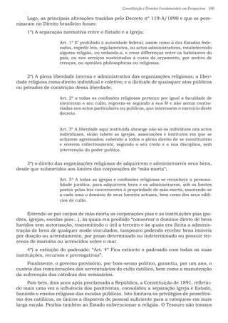 Constituição e Direitos Fundamentais em Perspectiva · 100
Logo, as principais alterações trazidas pelo Decreto nº 119-A/1890 e que se pere-
nizaram no Direito brasileiro foram:
1º) A separação normativa entre o Estado e a Igreja;
Art. 1º E’ prohibido á autoridade federal, assim como á dos Estados fede-
rados, expedir leis, regulamentos, ou actos administrativos, estabelecendo
alguma religião, ou vedando-a, e crear differenças entre os habitantes do
paiz, ou nos serviços sustentados á custa do orçamento, por motivo de
crenças, ou opiniões philosophicas ou religiosas.
2ª) A plena liberdade interna e administrativa das organizações religiosas; a liber-
dade religiosa como direito individual e coletivo; e a ilicitude de quaisquer atos públicos
ou privados de constrição dessa liberdade;
Art. 2º a todas as confissões religiosas pertence por igual a faculdade de
exercerem o seu culto, regerem-se segundo a sua fé e não serem contra-
riadas nos actos particulares ou publicos, que interessem o exercicio deste
decreto.
Art. 3º A liberdade aqui instituida abrange não só os individuos nos actos
individuaes, sinão tabem as igrejas, associações e institutos em que se
acharem agremiados; cabendo a todos o pleno direito de se constituirem
e viverem collectivamente, segundo o seu credo e a sua disciplina, sem
intervenção do poder publico.
3ª) o direito das organizações religiosas de adquirirem e administrarem seus bens,
desde que submetidos aos limites das corporações de “mão morta”;
Art. 5º A todas as igrejas e confissões religiosas se reconhece a persona-
lidade juridica, para adquirirem bens e os administrarem, sob os limites
postos pelas leis concernentes á propriedade de mão-morta, mantendo-se
a cada uma o dominio de seus haveres actuaes, bem como dos seus edifi-
cios de culto.
Entende-se por corpos de mão morta as corporações pias e as instituições pias (pa-
dres, igrejas, escolas pias...), às quais era proibido “conservar o domínio direto de bens
havidos sem autorização, transmitindo o útil a terceiro e às quais era ilícita a adminis-
tração de bens de qualquer modo vinculados, tampouco podendo receber bens imóveis
por doação ou arrendamento, por prazo determinado ou indeterminado ou possuir ter-
renos de marinha ou acrescidos sobre o mar.
4ª) a extinção do padroado: “Art. 4º Fica extincto o padroado com todas as suas
instituições, recursos e prerrogativas”.
Finalmente, o governo provisório, por bom-senso político, garantiu, por um ano, o
custeio das remunerações dos serventuários do culto católico, bem como a manutenção
da subvenção das cátedras dos seminários.
Pois bem, dois anos após proclamada a República, a Constituição de 1891, refletin-
do mais uma vez a influência dos positivistas, consolidou a separação Igreja e Estado,
banindo o ensino religioso das escolas públicas. Isto limitava os privilégios de proselitis-
mo dos católicos, os únicos a disporem de pessoal suficiente para a catequese em mais
larga escala. Proibia também ao Estado subvencionar a religião. O Tesouro não tomava
 