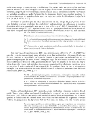 Constituição e Direitos Fundamentais em Perspectiva · 101
mais a seu cargo o sustento dos eclesiásticos. Por outro lado, as subvenções aos hos-
pitais e às obras de caridade (pelas quais a Igreja substituíra por meios materiais uma
influência espiritual decrescente) não mais seriam dadas automaticamente e deveriam
ser votadas anualmente pelo Parlamento. As despesas decorrentes destas medidas re-
presentariam uma pressão imediata sobre os recursos muito debilitados da Igreja Cató-
lica. (ALVES, 1979, p. 33)
Destarte, a Constituição de 1891 estabelecia em seu artigo 11, § 2º, que a União
e os Estados estavam proibidos de estabelecer, subvencionar ou embaraçar o exercício
de cultos religiosos, repetindo, em parte o que o Decreto nº 119-A já estabelecia, bem
como em seu artigo 72, § 7º, que nenhum culto ou igreja gozaria de subvenção oficial,
nem teria relações de dependência ou aliança com o Governo da União ou dos Estados.
Art 11 - É vedado aos Estados, como à União: [...]
2 º ) estabelecer, subvencionar ou embaraçar o exercício de cultos religiosos;
Art 72 - A Constituição assegura a brasileiros e a estrangeiros residentes no País a inviolabilidade
dos direitos concernentes à liberdade, à segurança individual e à propriedade, nos termos seguin-
tes:[...]
§ 7º - Nenhum culto ou igreja gozará de subvenção oficial, nem terá relações de dependência ou
aliança com o Governo da União ou dos Estados.
Por sua vez, a Constituição de 1891 não recepcionou o Decreto nº 119-A/1890 no
que diz respeito à capacidade para adquirir bens das instituições religiosas. O referido
decreto limitava a capacidade patrimonial dessas organizações ao submetê-las ao re-
gime de corporações de “mão morta”. O regime legal de mão morta datava de antes da
independência do Brasil e tinha permanecido em vigor no Império e no início da Repú-
blica, trazendo riscos patrimoniais imensos às organizações religiosas católicas, sem-
pre sujeitas à autorização civil para aquisição de qualquer bem de raiz e obrigadas a
entregar tais bens ao Estado em caso de infração das complexas normas a que estavam
submetidas. (ALVES, 2008, p. 57)
Art 72 - A Constituição assegura a brasileiros e a estrangeiros residentes no País
a inviolabilidade dos direitos concernentes à liberdade, à segurança individual e à
propriedade, nos termos seguintes:[...]
§ 3º - Todos os indivíduos e confissões religiosas podem exercer pública e
livremente o seu culto, associando-se para esse fim e adquirindo bens, observadas
as disposições do direito comum.
Assim, a Constituição de 1891 reconheceu às confissões religiosas o direito de ad-
quirir “bens, observadas as disposições do direito comum”, ou seja, as normas gerais
de direito civil, independentemente de autorização ou licença do governo. No entanto,
quanto à capacidade de alienar bens, consoante entendimento do Supremo Tribunal
Federal em julgamento do Agravo nº 490 de 9 de maio de 1903, esta não restava plena:
No novo regime político, as ordens religiosas, pelo que respeita ao seu patrimônio,
não estão emancipadas da ação do Estado, ao contrário, dependem da expressa
licença do governo para alienarem seus bens imóveis, móveis ou semoventes, nos
termo da Lei de 9 de dezembro de 1830, a qual não foi ab-rogada pela Constituição
art. 72, §3º. (ALVES, 2008, p. 53)
 