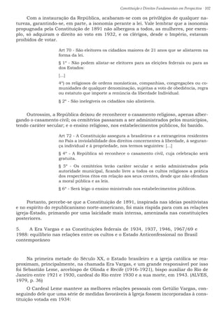 Constituição e Direitos Fundamentais em Perspectiva · 102
Com a instauração da República, acabaram-se com os privilégios de qualquer na-
tureza, garantindo-se, em parte, a isonomia perante a lei. Vale lembrar que a isonomia
propugnada pela Constituição de 1891 não albergava a todos, as mulheres, por exem-
plo, só adquiram o direito ao voto em 1932, e os clérigos, desde o Império, estavam
proibidos de votar.
Art 70 - São eleitores os cidadãos maiores de 21 anos que se alistarem na
forma da lei.
§ 1º - Não podem alistar-se eleitores para as eleições federais ou para as
dos Estados:
[...]
4º) os religiosos de ordens monásticas, companhias, congregações ou co-
munidades de qualquer denominação, sujeitas a voto de obediência, regra
ou estatuto que importe a renúncia da liberdade Individual.
§ 2º - São inelegíveis os cidadãos não alistáveis.
Outrossim, a República deixou de reconhecer o casamento religioso, apenas alber-
gando o casamento civil; os cemitérios passaram a ser administrados pelos municípios,
tendo caráter secular; e o ensino religioso, nos estabelecimentos públicos, foi banido.
Art 72 - A Constituição assegura a brasileiros e a estrangeiros residentes
no País a inviolabilidade dos direitos concernentes à liberdade, à seguran-
ça individual e à propriedade, nos termos seguintes: [...]
§ 4º - A República só reconhece o casamento civil, cuja celebração será
gratuita.
§ 5º - Os cemitérios terão caráter secular e serão administrados pela
autoridade municipal, ficando livre a todos os cultos religiosos a prática
dos respectivos ritos em relação aos seus crentes, desde que não ofendam
a moral pública e as leis.
§ 6º - Será leigo o ensino ministrado nos estabelecimentos públicos.
Portanto, percebe-se que a Constituição de 1891, inspirada nas ideias positivistas
e no espírito do republicanismo norte-americano, foi mais ríspida para com as relações
igreja-Estado, primando por uma laicidade mais intensa, amenizada nas constituições
posteriores.
5.	 A Era Vargas e as Constituições federais de 1934, 1937, 1946, 1967/69 e
1988: equilíbrio nas relações entre os cultos e o Estado Anticonfessional no Brasil
contemporâneo
Na primeira metade do Século XX, o Estado brasileiro e a igreja católica se rea-
proximam, principalmente, na chamada Era Vargas, e um grande responsável por isso
foi Sebastião Leme, arcebispo de Olinda e Recife (1916-1921), bispo auxiliar do Rio de
Janeiro entre 1921 e 1930, cardeal do Rio entre 1930 e a sua morte, em 1943. (ALVES,
1979, p. 36)
O Cardeal Leme manteve as melhores relações pessoais com Getúlio Vargas, con-
seguindo dele que uma série de medidas favoráveis à Igreja fossem incorporadas à cons-
tituição votada em 1934:
 