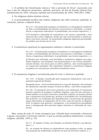 Constituição e Direitos Fundamentais em Perspectiva · 103
1. O prefácio da Constituição coloca-a “sob a proteção de Deus”, marcando com
isso o fim da influência positivista, símbolo, portanto, do fim do Estado Liberal Puro
estabelecido em 1891, situação repetida nas Constituições de 1946, 1967/69 e 1988;
2. Os religiosos obtêm direitos cívicos;
3. A personalidade jurídica das ordens religiosas não sofre entraves, podendo, li-
vremente, alienar e adquirir bens;
Art 113 - A Constituição assegura a brasileiros e a estrangeiros residentes
no País a inviolabilidade dos direitos concernentes à liberdade, à subsis-
tência, à segurança individual e à propriedade, nos termos seguintes:[...]
5) É inviolável a liberdade de consciência e de crença e garantido o livre
exercício dos cultos religiosos, desde que não contravenham à ordem pú-
blica e aos bons costume. As associações religiosas adquirem personalida-
de jurídica nos termos da lei civil
4. A assistência espiritual às organizações militares e oficiais é consentida;
Art 113 - A Constituição assegura a brasileiros e a estrangeiros residentes
no País a inviolabilidade dos direitos concernentes à liberdade, à subsis-
tência, à segurança individual e à propriedade, nos termos seguintes: [...]
6) Sempre que solicitada, será permitida a assistência religiosa nas expe-
dições militares, nos hospitais, nas penitenciárias e em outros estabeleci-
mentos oficiais, sem ônus para os cofres públicos, nem constrangimento
ou coação dos assistidos. Nas expedições militares a assistência religiosa
só poderá ser exercida por sacerdotes brasileiros natos.
5. O casamento religioso é reconhecido pela lei civil e o divórcio é proibido.
Art. 144 - A família, constituída pelo casamento indissolúvel, está sob a
proteção especial do Estado.
Parágrafo único - A lei civil determinará os casos de desquite e de anulação
de casamento, havendo sempre recurso ex officio , com efeito suspensivo.
Art 146 - O casamento será civil e gratuita a sua celebração. O casamento
perante ministro de qualquer confissão religiosa, cujo rito não contrarie a
ordem pública ou os bons costumes, produzirá, todavia, os mesmos efeitos
que o casamento civil, desde que, perante a autoridade civil, na habilitação
dos nubentes, na verificação dos impedimentos e no processo da oposição
sejam observadas as disposições da lei civil e seja ele inscrito no Registro
Civil. O registro será gratuito e obrigatório. A lei estabelecerá penalidades
para a transgressão dos preceitos legais atinentes à celebração do casa-
mento.
Mas, acima de tudo, D. Leme conseguiu que o Estado fosse autorizado a financiar
a Igreja, invocando “o interesse coletivo”, e que as escolas públicas admitissem o ensino
religioso. (ALVES, 1979, p. 37)
Art 17 - É vedado à União, aos Estados, ao Distrito Federal e aos Municí-
pios: [...]
III - ter relação de aliança ou dependência com qualquer culto, ou igreja
sem prejuízo da colaboração recíproca em prol do interesse coletivo; [...]
 