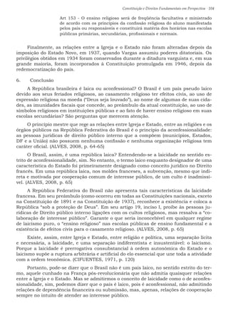 Constituição e Direitos Fundamentais em Perspectiva · 104
Art 153 - O ensino religioso será de freqüência facultativa e ministrado
de acordo com os princípios da confissão religiosa do aluno manifestada
pelos pais ou responsáveis e constituirá matéria dos horários nas escolas
públicas primárias, secundárias, profissionais e normais.
Finalmente, as relações entre a Igreja e o Estado não foram alteradas depois da
imposição do Estado Novo, em 1937, quando Vargas assumiu poderes ditatoriais. Os
privilégios obtidos em 1934 foram conservados durante a ditadura varguista e, em sua
grande maioria, foram incorporados à Constituição promulgada em 1946, depois da
redemocratização do país.
6.	 Conclusão
A República brasileira é laica ou aconfessional? O Brasil é um país pseudo laico
devido aos seus feriados religiosos, ao casamento religioso ter efeitos civis, ao uso de
expressão religiosa na moeda (“Deus seja louvado”), ao nome de algumas de suas cida-
des, as imunidades fiscais que concede, ao preâmbulo da atual constituição, ao uso de
símbolos religiosos em instituições públicas e ao fato de haver ensino religioso em suas
escolas secundárias? São perguntas que merecem atenção.
O princípio mestre que rege as relações entre Igreja e Estado, entre as religiões e os
órgãos públicos na República Federativa do Brasil é o princípio da aconfessionalidade:
as pessoas jurídicas de direito público interno que a compõem (municípios, Estados,
DF e a União) não possuem nenhuma confissão e nenhuma organização religiosa tem
caráter oficial. (ALVES, 2008, p. 64-65)
O Brasil, assim, é uma república laica? Entendendo-se a laicidade no sentido es-
trito de aconfessionalidade, sim. No entanto, o termo laico enquanto designador de uma
característica do Estado foi primeiramente designado como conceito jurídico no Direito
francês. Em uma república laica, nos moldes franceses, a subvenção, mesmo que indi-
reta e motivada por cooperação comum de interesse público, de um culto é inadmissí-
vel. (ALVES, 2008, p. 65)
A República Federativa do Brasil não apresenta tais características da laicidade
francesa. Em seu preâmbulo (como ocorreu em todas as Constituições nacionais, exceto
na Constituição de 1891 e na Constituição de 1937), reconhece a existência e coloca a
República “sob a proteção de Deus”. Em seu artigo 19, inciso I, proíbe às pessoas ju-
rídicas de Direito público interno ligações com os cultos religiosos, mas ressalva a “co-
laboração de interesse público”. Garante o que seria inconcebível em qualquer regime
de laicismo puro, o “ensino religioso” nas escolas públicas de ensino fundamental e a
existência de efeitos civis para o casamento religioso. (ALVES, 2008, p. 65)
Existe, assim, entre Igreja e Estado, entre religião e política, uma separação lícita
e necessária, a laicidade, e uma separação indiferentista e insustentável: o laicismo.
Porque a laicidade é prerrogativa consubstancial à ordem autonômica do Estado e o
laicismo supõe a ruptura arbitrária e artificial do elo essencial que une toda a atividade
com a ordem teonômica. (CIFUENTES, 1971, p. 120)
Portanto, pode-se dizer que o Brasil não é um país laico, no sentido estrito do ter-
mo, aquele cunhado na França pós-revolucionária que não admitia quaisquer relações
entre a Igreja e o Estado. Mas se admitirmos o conceito de laicidade como o de aconfes-
sionalidade, sim, podemos dizer que o país é laico, pois é aconfessional, não admitindo
relações de dependência financeira ou submissão, mas, apenas, relações de cooperação
sempre no intuito de atender ao interesse público.
 