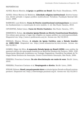 Constituição e Direitos Fundamentais em Perspectiva · 105
REFERÊNCIAS
ALVES, Marcio Moreira. A igreja e a política no Brasil. São Paulo: Brasiliense, 1979.
ALVES, Othon Moreno de Medeiros. Liberdade religiosa institucional: direitos huma-
nos, direito privado e espaço jurídico multicultural. Fortaleza: Fundação Konrad Ade-
nauer, 2008.
BARROSO, Luís Roberto. Curso de Direito constitucional contemporâneo: os concei-
tos fundamentais e a construção do novo modelo. 2. ed. São Paulo: Saraiva, 2010.
CIFUENTES, Rafael Llano. Curso de Direito Canônico. São Paulo: Saraiva, 1971.
EMMERICK, Rulian. As relações Igreja/Estado no Direito Constitucional Brasileiro.
Um esboço para pensar o lugar das religiões no espaço público na contemporaneidade.
Disponível em: http://www.e-publicacoes.uerj.br. Acesso em: 06/10/2013.
DEBALD, Blasius Silvano. A relação da Igreja Católica com o Estado brasilei-
ro 1889/1960. Disponível em: http://www.uniamerica.br/site/revista. Acesso em:
02/10/2013.
GOMES, Edgar da Silva. A separação Estado-Igreja no Brasil (1890): uma análise da
pastoral coletiva do episcopado brasileiro ao Marechal Deodoro da Fonseca. 2006. 238f.
Dissertação (Mestrado Acadêmico em Teologia Dogmática), Pontifícia Faculdade de Te-
ologia Nossa Senhora da Assunção, Centro Universitário Assunção, São Paulo, 2006.
PEREIRA, Francisco Caetano. Da não discriminação em razão de sexo. Recife: Liceu,
2010.
PEREIRA, Francisco Caetano et al. Respingando o direito. Recife: Liceu, 2009.
STIGAR, Robson. Brasil, um país pseudo-laico: a relação Igreja-Estado no Brasil contem-
porâneo. Disponível em: http://ciberteologia.paulinas.org.br. Acesso em: 02/10/2013
 
