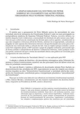 Constituição e Direitos Fundamentais em Perspectiva · 106
A (INAPLICABILIDADE DA) DOUTRINA DE PETER
HARBELE NO JULGAMENTO DAS AÇÕES PENAIS
ORIGINÁRIAS PELO SUPREMO TRIBUNAL FEDERAL
Fábio Rodrigo de Paiva Henriques1
1.	 Introdução
É notório que o pensamento de Peter Häberle acerca da necessidade de uma
sociedade aberta de intérpretes da Constituição Federal é cada vez mais prestigiado na
jurisprudência moderna do Supremo Tribunal Federal. Todavia, recentes debates no
âmbito daquela Corte evidenciam a necessidade de distinção de pelo menos uma hipó-
tese em que a abertura da construção da decisão para outros agentes, notadamente os
que não compõem a estrutura oficial do Direito, mostrar-se-á inapropriada, cabendo ao
julgador se valer apenas dos elementos internos e do que foi trazido aos autos para a for-
mação de sua convicção sobre a solução da lide. Isso se explica porque instada a atuar
como foro originário penal, o STF assume o papel de julgador ordinário, precisando agir
de forma isolada e independente de fatores e influências externas, como qualquer outro
juiz penal, momento em que a teoria da sociedade aberta não poderá ser invocada para
o julgamento do caso concreto.
2.	 A teoria harberliana da “Sociedade Aberta” e a sua aplicação pelo STF
A adoção e citação de doutrina e de precedentes estrangeiros pelos Tribunais Su-
premos e Cortes Constitucionais constitui um dos principais focos do debate atual em
tema de jurisdição constitucional.
No caso do Brasil, é notória a influência do doutrinador alemão Peter Harbele no
desenvolvimento das atividades do STF, especialmente no que diz respeito aos ensina-
mentos traçados na obra “Hermenêutica Constitucional: a sociedade aberta dos intér-
pretes da Constituição: contribuição para a interpretação pluralista e “procedimental”
da Constituição”.
Para que se tenha uma ideia de sua influência no contexto constitucional nacional,
o Min. Gilmar Mendes, notadamente um dos maiores replicadores da doutrina harbe-
liana, enquanto na Presidência do STF, assim o descreveu:
Peter Häberle é certamente um dos maiores constitucionalistas de nosso
tempo e, não seria demais considerar, um dos grandes nomes da história
do constitucionalismo ocidental. Essa não é, de nenhuma maneira, uma
afirmação vaga ou imprecisa, e muito menos hiperbólica. A difusão trans-
nacional de seu pensamento, quase sempre acompanhada de processos
formais de institucionalização de estruturas, organismos e procedimen-
tos voltados à implementação prática dos institutos por ele concebidos
1  Assessor jurídico de Desembargador Federal do TRF da 5a. Região, professor de Direito na graduação
e pós-graduação e mestrando em Direito pela Universidade Católica de Pernambuco.
 