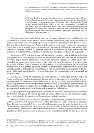 Constituição e Direitos Fundamentais em Perspectiva · 107
em nível doutrinário, é capaz de revelar os sólidos fundamentos que suas
criações fornecem para o desenvolvimento do Estado constitucional em
tempos hodiernos.
(...)
No Brasil, desde a primeira tradução, para o português, da obra “Herme-
nêutica Constitucional: Sociedade Aberta dos Intérpretes da Constituição
— contribuição para a Interpretação Pluralista e Procedimental da Consti-
tuição”, a doutrina de Peter Häberle tem sido incorporada com evidente
vivacidade, seja no âmbito acadêmico, por meio da vertiginosa produção
bibliográfica ou da prática docente e discente nas faculdades de direito,
seja pelos poderes constituídos, na forma de produção legislativa e na ju-
risprudência dos tribunais. 2
Uma das doutrinas mais impactantes e de maior influência do referido autor foi,
certamente, a quebra de paradigma em relação aos legitimados para a interpretação das
normas constitucionais e da participação de terceiros na construção das decisões toma-
das pela Corte Constitucional. Antes, o tribunal era uma casa restrita aos operadores
envolvidos e só se manifestavam aqueles especificamente habilitados nos autos. Hoje,
cientistas, médicos, experts ou pessoas comuns estão levando os seus “memoriais” aos
ministros e influenciando, ao menos formalmente, nas decisões finais do Supremo.
Se antes o STF era um órgão eminentemente técnico, cuja atividade voltava-se
precipuamente à comunidade jurídica, os atuais ministros não hesitam em reconhecer
o próprio papel político exercido pelo Supremo Tribunal Federal. Os votos, antes dire-
cionados ao convencimento dos pares, são cada vez mais formatados à compreensão
do grande público. Com o incremento da interação entre os destinatários da atividade
jurisdicional e o Supremo Tribunal Federal, a denominada legitimidade da jurisdição
constitucional certamente foi requalificada à luz dos impactos da divulgação e da má-
xima publicidade dos julgados e, em muitos casos, da transmissão, em tempo real, de
suas decisões.
Ademais, a partir da influência de Peter Harbele, a jurisdição constitucional no
Brasil adotou um modelo procedimental que oferece alternativas e condições que tor-
nam possível, de modo cada vez mais intenso, a interferência de uma pluralidade de su-
jeitos, argumentos e visões no processo constitucional. Não que essa possibilidade seja
determinante para a decisão a ser proferida, mas, de certa forma, democratiza o acesso
à discussão travada, antes restrita ao seleto grupo de habilitados.
Não são poucos os julgamentos da Suprema Corte que, para justificar a abertura
do debate e influência da opinião pública em geral, citam o autor como forma de legiti-
mar a participação de terceiros na formação da decisão judicial.
O atual decano do STF, durante julgamento paradigma de questão de ordem susci-
tada na ADI 2777/SP, em novembro de 2003, defendeu de forma veemente a possibili-
dade da sustentação oral de terceiros admitidos no processo de ação direta de inconsti-
tucionalidade, na qualidade de amicus curiae3
. Nesse caso, a argumentação do Ministro
Celso de Mello, que voltou a ser invocada em inúmeros outros julgamentos posteriores,
guardou perfeita sintonia com a orientação do constitucionalista alemão que, não só
2  http://www.conjur.com.br/2009-abr-10/pensamento-peter-haberle-jurisprudencia-supremo-tribu-
nal-federal? - Revista Consultor Jurídico, 10/4/2009. Gilmar Ferreira Mendes e André Rufino do Vale.
3  http://www.stf.jus.br/arquivo/informativo/documento/informativo331.htm
 