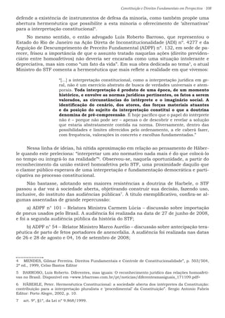 Constituição e Direitos Fundamentais em Perspectiva · 108
defende a existência de instrumentos de defesa da minoria, como também propõe uma
abertura hermenêutica que possibilite a esta minoria o oferecimento de ‘alternativas’
para a interpretação constitucional4
.
No mesmo sentido, o então advogado Luis Roberto Barroso, que representou o
Estado do Rio de Janeiro na Ação Direta de Inconstitucionalidade (ADI) nº. 4277 e da
Arguição de Descumprimento de Preceito Fundamental (ADPF) nº. 132, em sede de pa-
recer, frisou a importância de que o assunto tratado naquelas ações (direito previden-
ciário entre homoafetivos) não deveria ser encarada como uma situação intolerante e
depreciativa, mas sim como “um fato da vida”. Em sua obra dedicada ao tema5
, o atual
Ministro do STF comenta a hermenêutica que mais reflete a realidade em que vivemos:
“[...] a interpretação constitucional, como a interpretação jurídica em ge-
ral, não é um exercício abstrato de busca de verdades universais e atem-
porais. Toda interpretação é produto de uma época, de um momento
histórico, e envolve as normas jurídicas pertinentes, os fatos a serem
valorados, as circunstâncias do intérprete e o imaginário social. A
identificação do cenário, dos atores, das forças materiais atuantes
e da posição do sujeito da interpretação constitui o que a doutrina
denomina de pré-compreensão. É hoje pacífico que o papel do intérprete
não é – porque não pode ser – apenas o de descobrir e revelar a solução
que estaria abstratamente contida na norma. Diversamente, dentro das
possibilidades e limites oferecidos pelo ordenamento, a ele caberá fazer,
com frequência, valorações in concreto e escolhas fundamentadas.”
Nessa linha de ideias, há nítida aproximação em relação ao pensamento de Häber-
le quando este preleciona: “interpretar um ato normativo nada mais é do que colocá-lo
no tempo ou integrá-lo na realidade”6
. Observou-se, naquela oportunidade, a partir do
reconhecimento da união estável homoafetiva pelo STF, uma proximidade daquilo que
o clamor público esperava de uma interpretação e fundamentação democrática e parti-
cipativa no processo constitucional.
Não bastasse, adotando sem maiores resistências a doutrina de Harbele, o STF
passou a dar voz à sociedade aberta, objetivando construir sua decisão, fazendo uso,
inclusive, do instituto das audiências públicas7
. À titulo exemplificativo, confira-se al-
gumas assentadas de grande repercussão:
a) ADPF n° 101 – Relatora Ministra Carmem Lúcia – discussão sobre importação
de pneus usados pelo Brasil. A audiência foi realizada na data de 27 de junho de 2008,
e foi a segunda audiência pública da história do STF;
b) ADPF n° 54 – Relator Ministro Marco Aurélio – discussão sobre antecipação tera-
pêutica de parto de fetos portadores de anencefalia. A audiência foi realizada nas datas
de 26 e 28 de agosto e 04, 16 de setembro de 2008;
4  MENDES, Gilmar Ferreira. Direitos Fundamentais e Controle de Constitucionalidade”, p. 503/504,
2ª ed., 1999, Celso Bastos Editor
5  BARROSO, Luis Roberto. Diferentes, mas iguais: O reconhecimento jurídico das relações homoafeti-
vas no Brasil. Disponível em www.lrbarroso.com.br/pt/noticias/diferentesmasiguais_171109.pdf
6  HÄBERLE, Peter. Hermenêutica Constitucional: a sociedade aberta dos intérpretes da Constituição:
contribuição para a interpretação pluralista e ‘procedimental’ da Constituição”. Sergio Antonio Fabris
Editor: Porto Alegre, 2002, p. 10.
7  art. 9º, §1º, da Lei nº 9.868/1999.
 