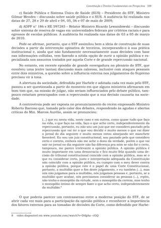 Constituição e Direitos Fundamentais em Perspectiva · 109
c) Saúde Pública e Sistema Único de Saúde (SUS) – Presidente do STF, Ministro
Gilmar Mendes – discussão sobre saúde pública e o SUS. A audiência foi realizada nas
datas de 27, 28 e 29 de abril e 04, 05, 06 e 07 de maio de 2009;
d) ADPF n° 186 e RE 597285 – Relator Ministro Ricardo Lewandowski – discussão
sobre sistema de reserva de vagas em universidades federais por critérios raciais e para
egressos de escolas públicas. A audiência foi realizada nas datas de 03 a 05 de março
de 2010.
Pode-se afirmar, portanto, que o STF assimilou bem a ideia de construção de suas
decisões a partir da intervenção opinativa de terceiros, incorporando-o à sua prática
institucional e, ainda que não fundamente necessariamente suas decisões com base
nas informações colhidas, vem fazendo a nítida opção de ouvir a opinião pública e es-
pecializada nos assuntos tratados por aquela Corte e de grande repercussão nacional.
No entanto, em recente episódio de grande envergadura no plenário do STF, que
envolveu uma (entre tantas) discussão mais calorosa, inclusive com ataques pessoais
entre dois ministros, a questão sobre a influência externa nos julgamentos do Supremo
precisou vir à tona.
A abertura da sociedade, defendida por Harbele e adotada cada vez mais pelo STF,
passou a ser questionada a partir do momento em que alguns ministros afirmaram em
bom tom que, na missão de julgar, não seriam influenciados pelo debate público, tam-
pouco estariam preocupados com a repercussão que a sua decisão causaria na socie-
dade.
A controvérsia pode ser exposta no pronunciamento do recém empossado Ministro
Roberto Barroso que, tomado pelo calor dos debates, respondendo às agudas e abertas
críticas do Min. Marcos Aurélio, assim se pronunciou:
(...) que eu nesta vida, neste caso e em outros, como quase tudo que faço
na vida, o que faço na vida, faço o que acho certo, independentemente da
repercussão, portanto, eu não sou um juiz que me considero pautado pela
repercussão que vai ter o que vou decidir e muito menos o que vai dizer
o jornal do dia seguinte e muito menos estou almejando ser manchete
favorável. Eu sou um juiz constitucional, sou pautado pelo que considero
certo e correto, embora não me ache o dono da verdade, porém o que vai
sair no jornal no dia seguinte não faz diferença pra mim se não for o certo,
tampouco, me parece irrelevante a opinião pública. A opinião pública é
muito importante em uma democracia e fico muito feliz quando uma de-
cisão do tribunal constitucional coincide com a opinião pública, mas se o
que eu considerar certo, justo e interpretação adequada da Constituição
não coincidir com a opinião pública, eu cumpro com o meu dever contra
a opinião pública, porque este é o papel de uma Corte Constitucional,
portanto, a multidão quer o fim deste julgamento, e eu também (...), mas
nós não julgamos para a multidão, nós julgamos pessoas e, portanto, se a
multidão quer acabar, nós precisamos considerar as pessoas (...), repito,
não tenho o monopólio da virtude, nem o monopólio da certeza, mas tenho
o monopólio íntimo de sempre fazer o que acho certo, independentemente
da multidão.8
O que poderia parecer um contrassenso entre a moderna posição do STF, de se
abrir cada vez mais para a participação da opinião pública e reconhecer a importância
dos fatores externos para as tomadas de decisões da Corte, como defendido por Harbe-
8  video disponível em www.youtube.com/watch?v=DtfgAa--cGQ
 