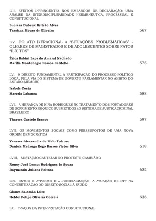 LIII.  EFEITOS INFRINGENTES NOS EMBARGOS DE DECLARAÇÃO: UMA
ANÁLISE DA INTERDISCIPLINARIDADE HERMENÊUTICA, PROCESSUAL E
CONSTITUCIONAL
Luciana Dubeux Beltrão Alves
Tassiana Moura de Oliveira567
LIV.  DO ATO INFRACIONAL A “SITUAÇÕES PROBLEMÁTICAS” -
OLHARES DE MAGISTRADOS E DE ADOLESCENTES SOBRE FATOS
“ILÍCITOS”
Érica Babini Lapa do Amaral Machado
Marília Montenegro Pessoa de Mello575
LV.  O DIREITO FUNDAMENTAL À PARTICIPAÇÃO DO PROCESSO POLÍTICO
LOCAL PELA VIA DO SISTEMA DE GOVERNO PARLAMENTAR NO ÂMBITO DO
ESTADO-MEMBRO
Isabela Costa
Marcelo Labanca588
LVI.  A HERANÇA DE NINA RODRIGUES NO TRATAMENTO DOS PORTADORES
DE SOFRIMENTO PSÍQUICO SUBMETIDOS AO SISTEMA DE JUSTIÇA CRIMINAL
BRASILEIRO
Thayara Castelo Branco 597
LVII.  OS MOVIMENTOS SOCIAIS COMO PRESSUPOSTOS DE UMA NOVA
ORDEM DEMOCRATICA
Vanessa Alexsandra de Melo Pedroso
Daniela Madruga Rego Barros Victor Silva618
LVIII.  SUSTAÇÃO CAUTELAR DO PROTESTO CAMBIÁRIO
Roney José Lemos Rodrigues de Souza
Raymundo Juliano Feitosa632
LIX.  ENTRE O ATIVISMO E A JUDICIALIZAÇÃO: A ATUAÇÃO DO STF NA
CONCRETIZAÇÃO DO DIREITO SOCIAL À SAÚDE
Glauco Salomão Leite 
Helder Felipe Oliveira Correia 638
LX.  TRAÇOS DA INTERPRETAÇÃO CONSTITUCIONAL
 