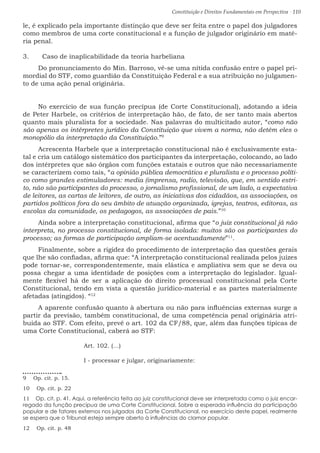 Constituição e Direitos Fundamentais em Perspectiva · 110
le, é explicado pela importante distinção que deve ser feita entre o papel dos julgadores
como membros de uma corte constitucional e a função de julgador originário em maté-
ria penal.
3.	 Caso de inaplicabilidade da teoria harbeliana
Do pronunciamento do Min. Barroso, vê-se uma nítida confusão entre o papel pri-
mordial do STF, como guardião da Constituição Federal e a sua atribuição no julgamen-
to de uma ação penal originária.
No exercício de sua função precípua (de Corte Constitucional), adotando a ideia
de Peter Harbele, os critérios de interpretação hão, de fato, de ser tanto mais abertos
quanto mais pluralista for a sociedade. Nas palavras do multicitado autor, “como não
são apenas os intérpretes jurídico da Constituição que vivem a norma, não detêm eles o
monopólio da interpretação da Constituição.”9
Acrescenta Harbele que a interpretação constitucional não é exclusivamente esta-
tal e cria um catálogo sistemático dos participantes da interpretação, colocando, ao lado
dos intérpretes que são órgãos com funções estatais e outros que não necessariamente
se caracterizem como tais, “a opinião pública democrática e pluralista e o processo políti-
co como grandes estimuladores: media (imprensa, radio, televisão, que, em sentido estri-
to, não são participantes do processo, o jornalismo profissional, de um lado, a expectativa
de leitores, as cartas de leitores, de outro, as iniciativas dos cidadãos, as associações, os
partidos políticos fora do seu âmbito de atuação organizada, igrejas, teatros, editoras, as
escolas da comunidade, os pedagogos, as associações de pais.”10
Ainda sobre a interpretação constitucional, afirma que “o juiz constitucional já não
interpreta, no processo constitucional, de forma isolada: muitos são os participantes do
processo; as formas de participação ampliam-se acentuadamente”11
.
Finalmente, sobre a rigidez do procedimento de interpretação das questões gerais
que lhe são confiadas, afirma que: “A interpretação constitucional realizada pelos juízes
pode tornar-se, correspondentemente, mais elástica e ampliativa sem que se deva ou
possa chegar a uma identidade de posições com a interpretação do legislador. Igual-
mente flexível há de ser a aplicação do direito processual constitucional pela Corte
Constitucional, tendo em vista a questão jurídico-material e as partes materialmente
afetadas (atingidos). “12
A aparente confusão quanto à abertura ou não para influências externas surge a
partir da previsão, também constitucional, de uma competência penal originária atri-
buída ao STF. Com efeito, prevê o art. 102 da CF/88, que, além das funções típicas de
uma Corte Constitucional, caberá ao STF:
Art. 102. (…)
I - processar e julgar, originariamente:
9  Op. cit. p. 15.
10  Op. cit. p. 22
11  Op. cit. p. 41. Aqui, a referência feita ao juiz constitucional deve ser interpretada como o juiz encar-
regado da função precípua de uma Corte Constitucional. Sobre a esperada influência da participação
popular e de fatores externos nos julgados da Corte Constitucional, no exercício deste papel, realmente
se espera que o Tribunal esteja sempre aberto à influências do clamor popular.
12  Op. cit. p. 48
 