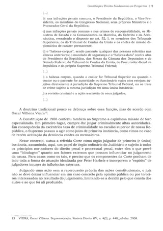 Constituição e Direitos Fundamentais em Perspectiva · 111
(…)
b) nas infrações penais comuns, o Presidente da República, o Vice-Pre-
sidente, os membros do Congresso Nacional, seus próprios Ministros e o
Procurador-Geral da República;
c) nas infrações penais comuns e nos crimes de responsabilidade, os Mi-
nistros de Estado e os Comandantes da Marinha, do Exército e da Aero-
náutica, ressalvado o disposto no art. 52, I, os membros dos Tribunais
Superiores, os do Tribunal de Contas da União e os chefes de missão di-
plomática de caráter permanente;
d) o “habeas-corpus”, sendo paciente qualquer das pessoas referidas nas
alíneas anteriores; o mandado de segurança e o “habeas-data” contra atos
do Presidente da República, das Mesas da Câmara dos Deputados e do
Senado Federal, do Tribunal de Contas da União, do Procurador-Geral da
República e do próprio Supremo Tribunal Federal;
(…)
i) o habeas corpus, quando o coator for Tribunal Superior ou quando o
coator ou o paciente for autoridade ou funcionário cujos atos estejam su-
jeitos diretamente à jurisdição do Supremo Tribunal Federal, ou se trate
de crime sujeito à mesma jurisdição em uma única instância;
j) a revisão criminal e a ação rescisória de seus julgados;
(…)
A doutrina tradicional pouco se debruça sobre essa função, mas de acordo com
Oscar Vilhena Vieira13
:
A Constituição de 1988 conferiu também ao Supremo a espinhosa missão de foro
especializado. Em primeiro lugar, cumpre-lhe julgar criminalmente altas autoridades.
Em consequência da excêntrica taxa de criminalidade no escalão superior de nossa Re-
pública, o Supremo passou a agir como juízo de primeira instância, como vimos no caso
de recém aceitação da denúncia contra os mensaleiros.
Nesse contexto, autua a referida Corte como órgão julgador de primeira (e única)
instância, assumindo, aqui, um papel de órgão ordinário do Judiciário e sujeito à todos
os princípios norteadores do direito penal e processual penal, entre eles o que prevê
uma “blindagem” quanto aos fatores externos que possam influenciar no julgamento
da causa. Para casos como os tais, é preciso que os componentes da Corte ponham de
lado toda a forma de atuação idealizada por Peter Harbele e incorporem o “espírito” de
julgadores imunes às influências externas.
Julgando uma ação sem a repercussão própria das ações constitucionais, o juiz
não se deve deixar influenciar em um caso concreto pela opinião pública ou por tercei-
ros interessados no resultado do julgamento, limitando-se a decidir pelo que consta dos
autos e ao que foi ali produzido.
13  VIEIRA, Oscar Vilhena. Supremocracia. Revista Direito GV, n. 4(2), p. 448, jul-dez. 2008.
 