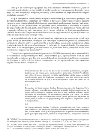 Constituição e Direitos Fundamentais em Perspectiva · 112
Não que se espere que o julgador seja uma entidade abstrata e universal, que ele
corporifica no instante em que decide, transformando-se “numa espécie de objeto, numa
peça de uma máquina (a máquina judiciária), com o máximo de imparcialidade e impes-
soalidade posssível”14
.
O que se objetiva, notadamente naquelas demandas que envolvam a proteção dos
direitos fundamentais, sobretudo os voltados à defesa dos indivíduos perante o aparato
estatal, é uma imparcialidade do juiz como garantia de realização de justiça, legitiman-
do a função estatal jurisdicional. No processo penal, sobretudo, a discussão a respeito
da imparcialidade do juiz ganha maior relevo, devendo este permanecer “blindado” em
relação às influências externas, entre elas o clamor publico e os desígnios gerais da so-
ciedade, fatores que frequentemente influenciam no julgamento das ações típicas de um
tribunal constitucional, como já visto.
A imparcialidade do órgão jurisdicional no julgamento de uma ação penal, seja
quem forem os envolvidos, configura um “princípio supremo do processo, constituindo
verdadeiro alicerce sobre o qual assenta a legitimidade da função jurisdicional. Aduz
Jacinto Nelson de Miranda Coutinho que “o princípio da imparcialidade funciona como
uma meta a ser atingida pelo juiz no exercício da jurisdição, razão por que se busca criar
mecanismos capazes de garanti-la”.15
Também na oportunidade do julgamento da APE470 (mensalão), deve ser conferido
o esclarecedor voto proferido pelo Min. Celso de Mello que, agraciado com o fim de uma
tumultuada sessão em que discutia a possibilidade de admissão de polêmicos embargos
de divergência, pôde refletir e inserir em seu voto escrito algumas importantes conside-
rações sobre o tema. Confira-se:
O encerramento da sessão do dia 12 de setembro, quinta-feira, indepen-
dentemente da causa que o motivou, teve, para mim, Senhor Presidente,
um efeito virtuoso, pois me permitiu aprofundar, ainda mais, a minha
convicção em torno do litígio ora em exame e que por mim fora exposta
no voto que redigira – e que já se achava pronto – para ser proferido na
semana passada.
(...)
Essencial, por isso mesmo, Senhor Presidente, que esta Suprema Corte
sempre observe, em relação a qualquer acusado, independentemente do
crime a ele atribuído e qualquer que seja a sua condição política, social,
funcional ou econômica, os parâmetros jurídicos que regem, em nosso
sistema legal, os procedimentos de índole penal, garantindo às partes, de
modo pleno, o direito a um julgamento justo, imparcial, impessoal, isento
e independente.
(...)
Se é certo, portanto, Senhor Presidente, que esta Suprema Corte constitui,
por excelência, um espaço de proteção e defesa das liberdades fundamen-
tais, não é menos exato que os julgamentos do Supremo Tribunal Federal,
para que sejam imparciais, isentos e independentes, não podem expor-se
14  JUNIOR, Cândido Alfredo Silva Leal. A influência da identidade do juiz (primeira pessoa) nos proces-
sos de cognição e decisão judicial (terceira pessoa). R. CEJ, Brasília, n. 23, p. 80, out./dez. 2003.
15  MATIAS, Flávio Pereira da Costa. O princípio da imparcialidade do juiz penal como decorrência da
adoção do sistema acusatório pela constituição federal. Jus Navigandi, Teresina, ano 17, n. 3370, 22 set.
2012 . Disponível em: http://jus.com.br/artigos/22659. Acesso em: 2 out. 2013.
 