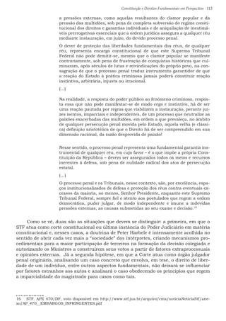 Constituição e Direitos Fundamentais em Perspectiva · 113
a pressões externas, como aquelas resultantes do clamor popular e da
pressão das multidões, sob pena de completa subversão do regime consti-
tucional dos direitos e garantias individuais e de aniquilação de inestimá-
veis prerrogativas essenciais que a ordem jurídica assegura a qualquer réu
mediante instauração, em juízo, do devido processo penal.
O dever de proteção das liberdades fundamentais dos réus, de qualquer
réu, representa encargo constitucional de que este Supremo Tribunal
Federal não pode demitir-se, mesmo que o clamor popular se manifeste
contrariamente, sob pena de frustração de conquistas históricas que cul-
minaram, após séculos de lutas e reivindicações do próprio povo, na con-
sagração de que o processo penal traduz instrumento garantidor de que
a reação do Estado à prática criminosa jamais poderá constituir reação
instintiva, arbitrária, injusta ou irracional.
(...)
Na realidade, a resposta do poder público ao fenômeno criminoso, respos-
ta essa que não pode manifestar-se de modo cego e instintivo, há de ser
uma reação pautada por regras que viabilizem a instauração, perante juí-
zes isentos, imparciais e independentes, de um processo que neutralize as
paixões exacerbadas das multidões, em ordem a que prevaleça, no âmbito
de qualquer persecução penal movida pelo Estado, aquela velha (e clássi-
ca) definição aristotélica de que o Direito há de ser compreendido em sua
dimensão racional, da razão desprovida de paixão!
Nesse sentido, o processo penal representa uma fundamental garantia ins-
trumental de qualquer réu, em cujo favor – é o que impõe a própria Cons-
tituição da República – devem ser assegurados todos os meios e recursos
inerentes à defesa, sob pena de nulidade radical dos atos de persecução
estatal.
(…)
O processo penal e os Tribunais, nesse contexto, são, por excelência, espa-
ços institucionalizados de defesa e proteção dos réus contra eventuais ex-
cessos da maioria, ao menos, Senhor Presidente, enquanto este Supremo
Tribunal Federal, sempre fiel e atento aos postulados que regem a ordem
democrática, puder julgar, de modo independente e imune a indevidas
pressões externas, as causas submetidas ao seu exame e decisão.16
Como se vê, duas são as situações que devem se distinguir: a primeira, em que o
STF atua como corte constitucional ou última instância do Poder Judiciário em matéria
constitucional e, nesses casos, a doutrina de Peter Harbele é intensamente acolhida no
sentido de abrir cada vez mais a “sociedade” dos intérpretes, criando mecanismos pro-
cedimentais para a maior participação de terceiros na formação da decisão colegiada e
autorizando os Ministros a construírem seus votos a partir de fatores extraprocessuais
e opiniões externas. Já a segunda hipótese, em que a Corte atua como órgão julgador
penal originário, analisando um caso concreto que envolva, em tese, o direito de liber-
dade de um indivíduo, entre outros aspectos fundamentais, não deixará se influenciar
por fatores estranhos aos autos e analisará o caso obedecendo os princípios que regem
a imparcialidade do magistrado para casos como tais.
16  STF. APE 470/DF, voto disponível em http://www.stf.jus.br/arquivo/cms/noticiaNoticiaStf/ane-
xo/AP_470__EMBARGOS_INFRINGENTES.pdf
 