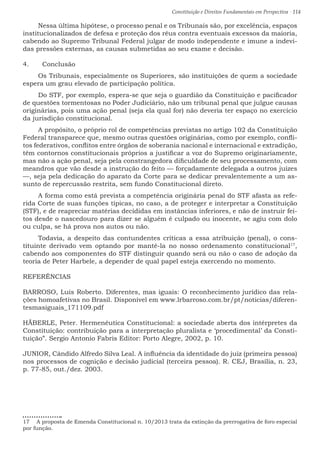 Constituição e Direitos Fundamentais em Perspectiva · 114
Nessa última hipótese, o processo penal e os Tribunais são, por excelência, espaços
institucionalizados de defesa e proteção dos réus contra eventuais excessos da maioria,
cabendo ao Supremo Tribunal Federal julgar de modo independente e imune a indevi-
das pressões externas, as causas submetidas ao seu exame e decisão.
4.	 Conclusão
Os Tribunais, especialmente os Superiores, são instituições de quem a sociedade
espera um grau elevado de participação política.
Do STF, por exemplo, espera-se que seja o guardião da Constituição e pacificador
de questões tormentosas no Poder Judiciário, não um tribunal penal que julgue causas
originárias, pois uma ação penal (seja ela qual for) não deveria ter espaço no exercício
da jurisdição constitucional.
A propósito, o próprio rol de competências previstas no artigo 102 da Constituição
Federal transparece que, mesmo outras questões originárias, como por exemplo, confli-
tos federativos, conflitos entre órgãos de soberania nacional e internacional e extradição,
têm contornos constitucionais próprios a justificar a voz do Supremo originariamente,
mas não a ação penal, seja pela constrangedora dificuldade de seu processamento, com
meandros que vão desde a instrução do feito — forçadamente delegada a outros juízes
—, seja pela dedicação do aparato da Corte para se dedicar prevalentemente a um as-
sunto de repercussão restrita, sem fundo Constitucional direto.
A forma como está prevista a competência originária penal do STF afasta as refe-
rida Corte de suas funções típicas, no caso, a de proteger e interpretar a Constituição
(STF), e de reapreciar matérias decididas em instâncias inferiores, e não de instruir fei-
tos desde o nascedouro para dizer se alguém é culpado ou inocente, se agiu com dolo
ou culpa, se há prova nos autos ou não.
Todavia, a despeito das contundentes críticas a essa atribuição (penal), o cons-
tituinte derivado vem optando por mantê-la no nosso ordenamento constitucional17
,
cabendo aos componentes do STF distinguir quando será ou não o caso de adoção da
teoria de Peter Harbele, a depender de qual papel esteja exercendo no momento.
REFERÊNCIAS
BARROSO, Luis Roberto. Diferentes, mas iguais: O reconhecimento jurídico das rela-
ções homoafetivas no Brasil. Disponível em www.lrbarroso.com.br/pt/noticias/diferen-
tesmasiguais_171109.pdf
HÄBERLE, Peter. Hermenêutica Constitucional: a sociedade aberta dos intérpretes da
Constituição: contribuição para a interpretação pluralista e ‘procedimental’ da Consti-
tuição”. Sergio Antonio Fabris Editor: Porto Alegre, 2002, p. 10.
JUNIOR, Cândido Alfredo Silva Leal. A influência da identidade do juiz (primeira pessoa)
nos processos de cognição e decisão judicial (terceira pessoa). R. CEJ, Brasília, n. 23,
p. 77-85, out./dez. 2003.
17  A proposta de Emenda Constitucional n. 10/2013 trata da extinção da prerrogativa de foro especial
por função.
 