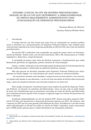 Constituição e Direitos Fundamentais em Perspectiva · 117
ATIVISMO JUDICIAL NO STF EM MATÉRIA PREVIDENCIÁRIA:
ANÁLISE DO RE 631240 QUE DETERMINOU A OBRIGATORIEDADE
DO PRÉVIO REQUERIMENTO ADMINISTRATIVO PARA
JUDICIALIZAÇÃO DE DEMANDAS PREVIDENCIÁRIAS
Tassiana Moura de Oliveira1
Luciana Dubeux Beltrão Alves2
1.	 Introdução
	 O artigo discute um dos temas que mais tem se comentado no cenário jurídico
atual: o ativismo ou a autocontenção no Supremo Tribunal Federal, com enfoque para
uma decisão específica da Corte Suprema proferida no RE 631240, que trata de matéria
previdenciária.
	 No século XXI o judiciário vem ocupando um papel de maior relevo no funciona-
mento do Estado. Assim como, nos séculos anteriores, XIX e XX, destacaram-se o Poder
Legislativo e Executivo, respectivamente.
	 A sociedade já possui uma série de direitos humanos e fundamentais que estão
fartamente previstos na legislação, porém carentes de concretização.
	 Assim, o Poder Judiciário tem assumido papel fundamental no funcionamento do
Estado confeccionando e elaborando as políticas públicas estatais.
	 Não são poucas as decisões tomadas pelo Supremo Tribunal Federal que ultra-
passam os limites legais e se caracterizam por serem sociais ou assistencialistas.
	 Em um primeiro momento serão abordados a origem do termo ativismo judicial e seus conceitos,
em seguida serão traçadas as suas dimensões, e ao fim será feita uma análise da decisão objeto do presente
artigo, a partir da extração de elementos mais relevantes tratados no seu inteiro teor.
	 Este artigo certamente contribuirá para uma análise do perfil do Supremo Tribu-
nal Federal, no tocante às matérias previdenciárias. Uma vez que não se pode deixar
de levar em consideração que os processos autuados no ramo de direito previdenciário
que tramitam perante aquela Corte ocupam o segundo lugar no volume de processos em
todo o tribunal.
	 Conforme disponibilizado no site do próprio STF, foram autuados naquele tribu-
nal 8.516 (oito mil quinhentos e dezesseis) processos apenas em 2014. No entanto, não
é apenas no STF que há uma grande judicialização do tema. Previdência é um dos temas
mais judicializados no Brasil em todos os níveis do Poder Judiciário, basta mencionar
que o INSS perde apenas para a Caixa Econômica em demandas judiciais.
1  Mestranda em Jurisdição Constitucional pela Universidade Católica de Pernambuco; tassioliveira@
gmail.com.
2  Especialista em Direito Civil e Empresarial pela Universidade Federal de Pernambuco; lucadb@uol.
com.br
 