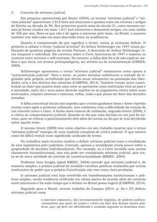 Constituição e Direitos Fundamentais em Perspectiva · 118
2.	 Conceito de ativismo judicial
	 Em pesquisa apresentada por Kmiec (2004), os termos “ativismo judicial” e “ati-
vista judicial” apareceram 3.815 (três mil oitocentos e quinze) vezes em revistas e artigos
de Direito na década de 90. Nos primeiros quatro anos do século 21, estes mesmos ter-
mos já foram citados em mais 1.817 (mil oitocentos e dezessete) artigos, em uma média
de 450 por ano. Nota-se que não é de agora o interesse pelo tema, no Brasil, o assunto
também tem sido cada vez mais discutido entre os acadêmicos.
	 Quanto à compreensão do que significa o termo, vários já tentaram definir. O
primeiro a utilizar o termo “judicial activism” foi Arthur Schlesinger em 1947 numa pu-
blicação de quatorze páginas da revista Fortune. A descrição de Arthur Schlesinger Jr.
era temporal e individual. Ele escreveu sobre a Corte Americana de 1947 e separou os
Justices entre activists e self-restraint. No entanto, a falha dele foi a de não explicar me-
lhor o que seria, em termos principiológicos, ser ativista ou de autocontenção (GREEN,
2009).
	 Schleisenger apresentou o termo “ativismo judicial” exatamente como oposto à
“autocontenção judicial”. Para o autor, os juízes ativistas substituem a vontade do le-
gislador pela própria, acreditando que devem atuar ativamente na promoção das liber-
dades civis e dos direitos das minorias (CAMPOS, 2014). Também trouxe outra contri-
buição ao dizer que quanto mais uma corte se apresenta como instituição vital ao país e
à sociedade, mais ela e seus juízes deverão sujeitar-se ao julgamento crítico sobre suas
motivações, relações internas e externas, enfim, tudo o que possa ser fator das decisões
tomadas.
	 A falha conceitual inicial não impediu que o termo ganhasse fama e fosse repetido
muitas vezes após a primeira utilização, mas colaborou com a dificuldade da criação de
um conceito único e claro. A forma mais comum de utilização, segundo Green (2009), é
a crítica ao comportamento judicial. Quando se diz que uma decisão ou um juiz foi ati-
vista, quer-se criticar o posicionamento dele além da norma ou do que se vem decidindo
sobre aquele tema.
	 O mesmo Green (2009) teve como objetivo em seu trabalho mostrar que o termo
“ativismo judicial” emergiu de uma tradição complexa de crítica judicial. O que mostra
como foi difícil evoluir num significado unificado do termo.
	 Os trabalhos mais recentes tendem a definir ativismo judicial como a invalidação
de atos legislativos pelo judiciário. Contudo, apenas a invalidação revela pouco sobre a
propriedade de decisões individualmente. Por exemplo, se a Corte invalida uma norma
claramente inconstitucional, isso não pode ser considerado ativismo judicial, pois tra-
ta-se de mera atividade de controle de constitucionalidade (KMIEC, 2004).
	 Professor Lino Graglia (apud KMIEC, 2004) entende que ativismo judicial é, de
maneira simples, a prática judicial de invalidar escolhas políticas realizadas por outras
instituições de poder que a própria Constituição não tem como clara proibição.
	 O ativismo judicial está hoje envolvido em transformações institucionais e polí-
ticas amplas, sendo tendência verificada em várias partes do mundo além do universo
norte americano e há mais tempo que o debate no Brasil possa sugerir (CAMPOS, 2014).
	 Seguindo para o Brasil, recente trabalho de Campos (2014, p. 36 e 37) definiu
ativismo judicial como
o exercício expansivo, não necessariamente ilegítimo, de poderes político-
-normativos por parte de juízes e cortes em face dos demais atores polí-
ticos, que: (a) deve ser identificado e avaliado segundo os desenhos insti-
 