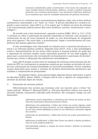 Constituição e Direitos Fundamentais em Perspectiva · 119
tucionais estabelecidos pelas constituições e leis locais; (b) responde aos
mais variados fatores institucionais, políticos, sociais e jurídico-culturais
presentes em contextos particulares e em momentos históricos distintos;
(c) se manifesta por meio de múltiplas dimensões de práticas decisórias.
	 Como se vê, o ativismo não é necessariamente ilegítimo, aliás, não se deve atribuir
substantivos relacionados a ser “bom” ou “ruim”. É preciso identificá-lo e avaliá-lo se-
gundo o caso concreto. Lima (2014, p. 211) sugere que “o debate em torno do ativismo
e da autocontenção judicial possui dois eixos analíticos centrais: institucional e meto-
dológico.”.
	 De acordo com o eixo institucional, segundo a autora (LIMA, 2014, p. 211 e 212),
“o ativismo se refere à apreciação da questão submetida ao tribunal, com anulação ou
substituição do ato da outra instância de poder ou com determinação de obrigações
para seus agentes”. Por outro lado, a autocontenção “expõe o reconhecimento da com-
petência das demais agências estatais”.
	 O eixo metodológico está relacionado às relações entre a doutrina (arcabouço te-
órico) e os tribunais (prática jurídica). Segundo Lima (2014, 212), o eixo metodológico
revela o “desenvolvimento de um senso crítico quanto à atuação judicial, de modo que
a imputação de ativismo implica numa reprovação posterior de um dado julgado, ao
passo que a autocontenção não corresponde necessariamente à aprovação da decisão”,
mesmo que retrate à adequação dos parâmetros metodológicos.
	 Lima (2014) propôs os dois eixos de avaliação do ativismo/autocontenção das de-
cisões do STF em contraponto às pesquisas empíricas que avaliam as decisões de acor-
do com a declaração de constitucionalidade ou inconstitucionalidade. Outros trabalhos
traçam dimensões para avaliar o ativismo de decisões desenvolvendo parâmetros que
auxiliam a compreensão do pesquisador.
		 No próximo tópico, serão apresentadas algumas dessas dimensões a partir
de Marshall (2002), Kmiec (2004) e Campos (2014) com o objetivo de compreender o
ativismo da decisão objeto de estudo.
3.	 Dimensões do ativismo judicial
	 Diferentemente dos autores que tentaram criar um conceito para o termo “ati-
vismo judicial”, William P. Marshall (2002, p. 104) quis identificar índices nos casos de
ativismo judicial, comumente indicados pela literatura. Ele conseguiu chegar em sete
dimensões:
(a)Ativismo contra-majoritário: a relutância das Cortes em acatar as deci-
sões das instituições democraticamente eleitas;
(b)Ativismo não-originalista: A falha das Cortes em acatar alguma noção
de originalismo em casos decisivos, se esse originalismo está fundamenta-
do em uma estrita fidelidade ao texto ou em referência à intenção original
dos autores;
(c)Ativismo de precedentes: a falha das Cortes em acatar precedentes ju-
diciais;
(d)Ativismo jurisdicional: a falha das Cortes em aderir a limites jurisdicio-
nais em seus próprios poderes;
(e)Criatividade judicial: a criação de novas teorias e direitos na doutrina
constitucional;
 