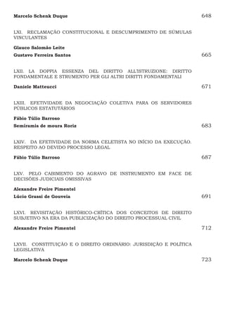 Marcelo Schenk Duque648
LXI.  RECLAMAÇÃO CONSTITUCIONAL E DESCUMPRIMENTO DE SÚMULAS
VINCULANTES
Glauco Salomão Leite
Gustavo Ferreira Santos665
LXII.  LA DOPPIA ESSENZA DEL DIRITTO ALL’ISTRUZIONE: DIRITTO
FONDAMENTALE E STRUMENTO PER GLI ALTRI DIRITTI FONDAMENTALI
Daniele Matteucci671
LXIII.  EFETIVIDADE DA NEGOCIAÇÃO COLETIVA PARA OS SERVIDORES
PÚBLICOS ESTATUTÁRIOS
Fábio Túlio Barroso
Semíramis de moura Roriz683
LXIV.  DA EFETIVIDADE DA NORMA CELETISTA NO INÍCIO DA EXECUÇÃO.
RESPEITO AO DEVIDO PROCESSO LEGAL
Fábio Túlio Barroso687
LXV.  PELO CABIMENTO DO AGRAVO DE INSTRUMENTO EM FACE DE
DECISÕES JUDICIAIS OMISSIVAS
Alexandre Freire Pimentel 
Lúcio Grassi de Gouveia691
LXVI.  REVISITAÇÃO HISTÓRICO-CRÍTICA DOS CONCEITOS DE DIREITO
SUBJETIVO NA ERA DA PUBLICIZAÇÃO DO DIREITO PROCESSUAL CIVIL
Alexandre Freire Pimentel 712
LXVII.  CONSTITUIÇÃO E O DIREITO ORDINÁRIO: JURISDIÇÃO E POLÍTICA
LEGISLATIVA
Marcelo Schenk Duque 723
 