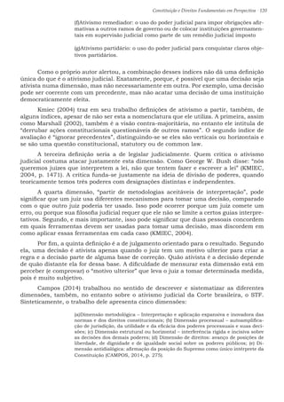 Constituição e Direitos Fundamentais em Perspectiva · 120
(f)Ativismo remediador: o uso do poder judicial para impor obrigações afir-
mativas a outros ramos de governo ou de colocar instituições governamen-
tais em supervisão judicial como parte de um remédio judicial imposto
(g)Ativismo partidário: o uso do poder judicial para conquistar claros obje-
tivos partidários.
	 Como o próprio autor alertou, a combinação desses índices não dá uma definição
única do que é o ativismo judicial. Exatamente, porque, é possível que uma decisão seja
ativista numa dimensão, mas não necessariamente em outra. Por exemplo, uma decisão
pode ser coerente com um precedente, mas não acatar uma decisão de uma instituição
democraticamente eleita.
	 Kmiec (2004) traz em seu trabalho definições de ativismo a partir, também, de
alguns índices, apesar de não ser esta a nomenclatura que ele utiliza. A primeira, assim
como Marshall (2002), também é a visão contra-majoritária, no entanto ele intitula de
“derrubar ações constitucionais questionáveis de outros ramos”. O segundo índice de
avaliação é “ignorar precedentes”, distinguindo-se se eles são verticais ou horizontais e
se são uma questão constitucional, statutory ou de common law.
	 A terceira definição seria a de legislar judicialmente. Quem critica o ativismo
judicial costuma atacar justamente esta dimensão. Como George W. Bush disse: “nós
queremos juízes que interpretem a lei, não que tentem fazer e escrever a lei” (KMIEC,
2004, p. 1471). A crítica funda-se justamente na ideia de divisão de poderes, quando
teoricamente temos três poderes com designações distintas e independentes.
	A quarta dimensão, “partir de metodologias aceitáveis de interpretação”, pode
significar que um juiz usa diferentes mecanismos para tomar uma decisão, comparado
com o que outro juiz poderia ter usado. Isso pode ocorrer porque um juiz comete um
erro, ou porque sua filosofia judicial requer que ele não se limite a certos guias interpre-
tativos. Segundo, e mais importante, isso pode significar que duas pessoais concordem
em quais ferramentas devem ser usadas para tomar uma decisão, mas discordem em
como aplicar essas ferramentas em cada caso (KMIEC, 2004).
	 Por fim, a quinta definição é a de julgamento orientado para o resultado. Segundo
ela, uma decisão é ativista apenas quando o juiz tem um motivo ulterior para criar a
regra e a decisão parte de alguma base de correção. Quão ativista é a decisão depende
de quão distante ela for dessa base. A dificuldade de mensurar esta dimensão está em
perceber (e comprovar) o “motivo ulterior” que leva o juiz a tomar determinada medida,
pois é muito subjetivo.
	 Campos (2014) trabalhou no sentido de descrever e sistematizar as diferentes
dimensões, também, no entanto sobre o ativismo judicial da Corte brasileira, o STF.
Sinteticamente, o trabalho dele apresenta cinco dimensões:
(a)Dimensão metodológica – Interpretação e aplicação expansiva e inovadora das
normas e dos direitos constitucionais; (b) Dimensão processual – autoamplifica-
ção de jurisdição, da utilidade e da eficácia dos poderes processuais e suas deci-
sões; (c) Dimensão estrutural ou horizontal – interferência rígida e incisiva sobre
as decisões dos demais poderes; (d) Dimensão de direitos: avanço de posições de
liberdade, de dignidade e de igualdade social sobre os poderes públicos; (e) Di-
mensão antidialógica: afirmação da posição do Supremo como único intérprete da
Constituição (CAMPOS, 2014, p. 275).
 