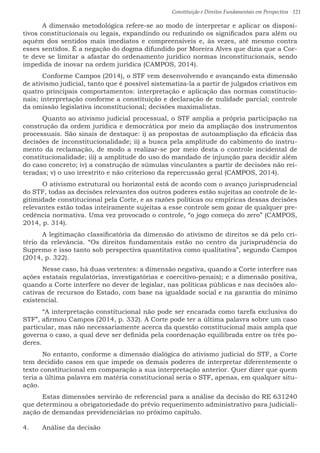 Constituição e Direitos Fundamentais em Perspectiva · 121
	 A dimensão metodológica refere-se ao modo de interpretar e aplicar os disposi-
tivos constitucionais ou legais, expandindo ou reduzindo os significados para além ou
aquém dos sentidos mais imediatos e compreensíveis e, às vezes, até mesmo contra
esses sentidos. É a negação do dogma difundido por Moreira Alves que dizia que a Cor-
te deve se limitar a afastar do ordenamento jurídico normas inconstitucionais, sendo
impedida de inovar na ordem jurídica (CAMPOS, 2014).
	 Conforme Campos (2014), o STF vem desenvolvendo e avançando esta dimensão
de ativismo judicial, tanto que é possível sistematiza-la a partir de julgados criativos em
quatro principais comportamentos: interpretação e aplicação das normas constitucio-
nais; interpretação conforme a constituição e declaração de nulidade parcial; controle
da omissão legislativa inconstitucional; decisões maximalistas.
	 Quanto ao ativismo judicial processual, o STF amplia a própria participação na
construção da ordem jurídica e democrática por meio da ampliação dos instrumentos
processuais. São sinais de destaque: i) as propostas de autoampliação da eficácia das
decisões de inconstitucionalidade; ii) a busca pela amplitude do cabimento do instru-
mento da reclamação, de modo a realizar-se por meio desta o controle incidental de
constitucionalidade; iii) a amplitude do uso do mandado de injunção para decidir além
do caso concreto; iv) a construção de súmulas vinculantes a partir de decisões não rei-
teradas; v) o uso irrestrito e não criterioso da repercussão geral (CAMPOS, 2014).
	 O ativismo estrutural ou horizontal está de acordo com o avanço jurisprudencial
do STF, todas as decisões relevantes dos outros poderes estão sujeitas ao controle de le-
gitimidade constitucional pela Corte, e as razões políticas ou empíricas dessas decisões
relevantes estão todas inteiramente sujeitas a esse controle sem gozar de qualquer pre-
cedência normativa. Uma vez provocado o controle, “o jogo começa do zero” (CAMPOS,
2014, p. 314).
	 A legitimação classificatória da dimensão do ativismo de direitos se dá pelo cri-
tério da relevância. “Os direitos fundamentais estão no centro da jurisprudência do
Supremo e isso tanto sob perspectiva quantitativa como qualitativa”, segundo Campos
(2014, p. 322).
	 Nesse caso, há duas vertentes: a dimensão negativa, quando a Corte interfere nas
ações estatais regulatórias, investigatórias e coercitivo-penais); e a dimensão positiva,
quando a Corte interfere no dever de legislar, nas políticas públicas e nas decisões alo-
cativas de recursos do Estado, com base na igualdade social e na garantia do mínimo
existencial.
	 “A interpretação constitucional não pode ser encarada como tarefa exclusiva do
STF”, afirmou Campos (2014, p. 332). A Corte pode ter a última palavra sobre um caso
particular, mas não necessariamente acerca da questão constitucional mais ampla que
governa o caso, a qual deve ser definida pela coordenação equilibrada entre os três po-
deres.
	 No entanto, conforme a dimensão dialógica do ativismo judicial do STF, a Corte
tem decidido casos em que impede os demais poderes de interpretar diferentemente o
texto constitucional em comparação a sua interpretação anterior. Quer dizer que quem
teria a última palavra em matéria constitucional seria o STF, apenas, em qualquer situ-
ação.
	 Estas dimensões servirão de referencial para a análise da decisão do RE 631240
que determinou a obrigatoriedade do prévio requerimento administrativo para judiciali-
zação de demandas previdenciárias no próximo capítulo.
4.	 Análise da decisão
 