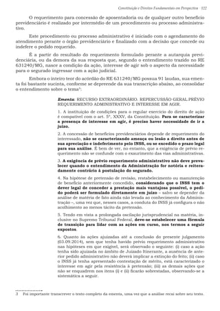 Constituição e Direitos Fundamentais em Perspectiva · 122
	 O requerimento para concessão de aposentadoria ou de qualquer outro benefício
previdenciário é realizado por intermédio de um procedimento ou processo administra-
tivo.
	 Este procedimento ou processo administrativo é iniciado com o agendamento do
atendimento perante o órgão previdenciário e finalizado com a decisão que concede ou
indefere o pedido requerido.
	 É a partir do resultado do requerimento formulado perante a autarquia previ-
denciária, ou da demora da sua resposta que, segundo o entendimento trazido no RE
631240/MG, nasce a condição da ação, interesse de agir sob o aspecto da necessidade
para o segurado ingressar com a ação judicial.
	 Embora o inteiro teor do acórdão do RE 631240/MG possua 91 laudas, sua emen-
ta foi bastante sucinta, conforme se depreende da sua transcrição abaixo, ao consolidar
o entendimento sobre o tema3
:
Ementa: RECURSO EXTRAORDINÁRIO. REPERCUSSÃO GERAL.PRÉVIO
REQUERIMENTO ADMINISTRATIVO E INTERESSE EM AGIR.
1. A instituição de condições para o regular exercício do direito de ação
é compatível com o art. 5º, XXXV, da Constituição. Para se caracterizar
a presença de interesse em agir, é preciso haver necessidade de ir a
juízo.
2. A concessão de benefícios previdenciários depende de requerimento do
interessado, não se caracterizando ameaça ou lesão a direito antes de
sua apreciação e indeferimento pelo INSS, ou se excedido o prazo legal
para sua análise. É bem de ver, no entanto, que a exigência de prévio re-
querimento não se confunde com o exaurimento das vias administrativas.
3. A exigência de prévio requerimento administrativo não deve preva-
lecer quando o entendimento da Administração for notória e reitera-
damente contrário à postulação do segurado.
4. Na hipótese de pretensão de revisão, restabelecimento ou manutenção
de benefício anteriormente concedido, considerando que o INSS tem o
dever legal de conceder a prestação mais vantajosa possível, o pedi-
do poderá ser formulado diretamente em juízo – salvo se depender da
análise de matéria de fato ainda não levada ao conhecimento da Adminis-
tração –, uma vez que, nesses casos, a conduta do INSS já configura o não
acolhimento ao menos tácito da pretensão.
5. Tendo em vista a prolongada oscilação jurisprudencial na matéria, in-
clusive no Supremo Tribunal Federal, deve-se estabelecer uma fórmula
de transição para lidar com as ações em curso, nos termos a seguir
expostos.
6. Quanto às ações ajuizadas até a conclusão do presente julgamento
(03.09.2014), sem que tenha havido prévio requerimento administrativo
nas hipóteses em que exigível, será observado o seguinte: (i) caso a ação
tenha sido ajuizada no âmbito de Juizado Itinerante, a ausência de ante-
rior pedido administrativo não deverá implicar a extinção do feito; (ii) caso
o INSS já tenha apresentado contestação de mérito, está caracterizado o
interesse em agir pela resistência à pretensão; (iii) as demais ações que
não se enquadrem nos itens (i) e (ii) ficarão sobrestadas, observando-se a
sistemática a seguir.
3  Foi importante transcrever o texto completo da ementa, uma vez que a análise recai sobre seu texto.
 