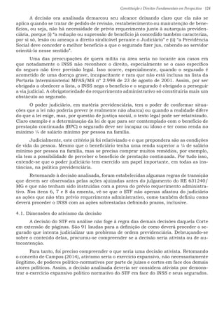 Constituição e Direitos Fundamentais em Perspectiva · 124
	 A decisão ora analisada demarcou seu alcance deixando claro que ela não se
aplica quando se tratar de pedido de revisão, restabelecimento ou manutenção de bene-
fícios, ou seja, não há necessidade de prévio requerimento junto à autarquia previden-
ciária, porque (i) “a redução ou supressão de benefício já concedido também caracteriza,
por si só, lesão ou ameaça a direito sindicável perante o Judiciário” e (ii) “a Previdência
Social deve conceder o melhor benefício a que o segurado fizer jus, cabendo ao servidor
orientá-lo nesse sentido”.
	 Uma das preocupações de quem milita na área seria no tocante aos casos em
que notadamente o INSS não reconhece o direito, especialmente se o caso específico
do seguro não tiver previsão legal. Isso ocorre, especialmente, quando o segurado é
acometido de uma doença grave, incapacitante e rara que não está inclusa na lista da
Portaria Interministerial MPAS/MS nº 2.998 de 23 de agosto de 2001. Assim, por ser
obrigado a obedecer a lista, o INSS nega o benefício e o segurado é obrigado a perseguir
a via judicial. A obrigatoriedade do requerimento administrativo só constituiria mais um
obstáculo ao segurado.
	 O poder judiciário, em matéria previdenciária, tem o poder de conformar situa-
ções que a lei não poderia prever (e realmente não abarca) ou quando a realidade difere
do que a lei exige, mas, por questão de justiça social, o texto legal pode ser relativizado.
Claro exemplo é a determinação da lei de que para ser comtemplado com o benefício de
prestação continuada (BPC) o segurado deve ser incapaz ou idoso e ter como renda no
máximo ¼ de salário mínimo por pessoa na família.
	 Judicialmente, este critério já foi relativizado e o que prepondera são as condições
de vida da pessoa. Mesmo que o beneficiário tenha uma renda superior a ¼ de salário
mínimo por pessoa na família, mas se precisa comprar muitos remédios, por exemplo,
ela tem a possibilidade de perceber o benefício de prestação continuada. Por tudo isso,
entende-se que o poder judiciário tem exercido um papel importante, em todas as ins-
tâncias, na política previdenciária.
	 Retornando à decisão analisada, foram estabelecidas algumas regras de transição
que devem ser observadas pelas ações ajuizadas antes do julgamento do RE 631240/
MG e que não tenham sido instruídas com a prova do prévio requerimento administra-
tivo. Nos itens 6, 7 e 8 da ementa, vê-se que o STF não apenas afastou do judiciário
as ações que não têm prévio requerimento administrativo, como também definiu como
deverá proceder o INSS com as ações sobrestadas definindo prazos, inclusive.
4.1. Dimensões do ativismo da decisão
	 A decisão do STF em análise não foge à regra das demais decisões daquela Corte
em extensão de páginas. São 91 laudas para a definição de como deverá proceder o se-
gurado que intenta judicializar um problema de ordem previdenciária. Debruçando-se
sobre o conteúdo delas, procurou-se compreender se a decisão seria ativista ou de au-
tocontenção.
	 Para tanto, foi preciso compreender o que seria uma decisão ativista. Retomando
o conceito de Campos (2014), ativismo seria o exercício expansivo, não necessariamente
ilegítimo, de poderes político-normativos por parte de juízes e cortes em face dos demais
atores políticos. Assim, a decisão analisada deveria ser considera ativista por demons-
trar o exercício expansivo político normativo do STF em face do INSS e seus segurados.
 