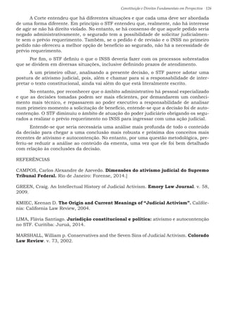 Constituição e Direitos Fundamentais em Perspectiva · 126
	 A Corte entendeu que há diferentes situações e que cada uma deve ser abordada
de uma forma diferente. Em princípio o STF entendeu que, realmente, não há interesse
de agir se não há direito violado. No entanto, se há consenso de que aquele pedido seria
negado administrativamente, o segurado tem a possibilidade de solicitar judicialmen-
te sem o prévio requerimento. Também, se o pedido é de revisão e o INSS no primeiro
pedido não ofereceu a melhor opção de benefício ao segurado, não há a necessidade de
prévio requerimento.
	 Por fim, o STF definiu o que o INSS deveria fazer com os processos sobrestados
que se dividem em diversas situações, inclusive definindo prazos de atendimento.
	 A um primeiro olhar, analisando a presente decisão, o STF parece adotar uma
postura de ativismo judicial, pois, além e chamar para si a responsabilidade de inter-
pretar o texto constitucional, ainda vai além do que está literalmente escrito.
	 No entanto, por reconhecer que o âmbito administrativo há pessoal especializado
e que as decisões tomadas podem ser mais eficientes, por demandarem um conheci-
mento mais técnico, e repassarem ao poder executivo a responsabilidade de analisar
num primeiro momento a solicitação de benefício, entende-se que a decisão foi de auto-
contenção. O STF diminuiu o âmbito de atuação do poder judiciário obrigando os segu-
rados a realizar o prévio requerimento no INSS para ingressar com uma ação judicial.
	 Entende-se que seria necessária uma análise mais profunda de todo o conteúdo
da decisão para chegar a uma conclusão mais robusta e próxima dos conceitos mais
recentes de ativismo e autocontenção. No entanto, por uma questão metodológica, pre-
feriu-se reduzir a análise ao conteúdo da ementa, uma vez que ele foi bem detalhado
com relação às conclusões da decisão.
REFERÊNCIAS
CAMPOS, Carlos Alexandre de Azevedo. Dimensões do ativismo judicial do Supremo
Tribunal Federal. Rio de Janeiro: Forense, 2014.]
GREEN, Craig. An Intellectual History of Judicial Activism. Emory Law Journal. v. 58,
2009.
KMIEC, Keenan D. The Origin and Current Meanings of “Judicial Activism”. Califór-
nia: California Law Review, 2004.
LIMA, Flávia Santiago. Jurisdição constitucional e política: ativismo e autocontenção
no STF. Curitiba: Juruá, 2014.
MARSHALL, William p. Conservatives and the Seven Sins of Judicial Activism. Colorado
Law Review. v. 73, 2002.
 