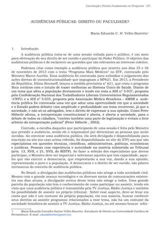 Constituição e Direitos Fundamentais em Perspectiva · 127
AUDIÊNCIAS PÚBLICAS: DIREITO OU FACULDADE?
Maria Eduarda C. H. Velho Barretto1
1.	 Introdução
	 A audiência pública trata-se de uma sessão voltada para o público, é um meio
para efetivação do seu direito de ser ouvido e participar do Poder Público. O objetivo das
audiências públicas é de esclarecer as questões que são relevantes ao interesse coletivo.
	 Podemos citar como exemplo a audiência pública que ocorreu nos dias 25 e 26
de novembro de 2013 com o tema “Programa Mais Médicos” no STF, convocado pelo
Ministro Marco Aurélio. Essa audiência foi convocada para subsidiar o julgamento das
ações diretas de inconstitucionalidade que impugnam a MP621. Em 2013, a Presidente
da República, Dilma Rousseff, lançou a medida provisória n° 621, que criou o programa
Mais médicos com o intuito de trazer melhorias ao Sistema Único de Saúde. Diante de
um tema que afeta a população diretamente e tendo em vista a ADI nº 5.037, proposta
pela Confederação Nacional dos Trabalhadores Liberais Universitários Regulamentados
-CNTU; e a ADI nº 5.035, proposta pela Associação Médica Brasileira – AMBR a audi-
ência pública foi convocada uma vez que aduz uma oportunidade em que a sociedade
e o Estado podem debater com amplitude e profundidade um tema recorrente, já que a
sociedade, e não só os advogados, tem o direito de expressar a sua opinião. Como Peter
Häberle afirma, a interpretação constitucional é aberta, é aberta a sociedade, para o
debate de todos os cidadãos, “contêm também uma parte de legitimação e evitam o livre
arbítrio da interpretação judicial” (Peter Häberle , 2002).
	 Contudo, a escolha daqueles que participarão de uma sessão é feita pelo Ministro
que presidir a audiência, sendo ele o responsável por determinar as pessoas que serão
ouvidas. Ao convocar uma audiência pública, ela será divulgada e disponibilizada para
inscrição no site (no caso acima referido, foi disponibilizada no site do STF) aos que são
especialistas em questões técnicas, científicas, administrativas, políticas, econômicas
e jurídicas. Pessoas com experiência e autoridade na matéria submetida ao Tribunal
(arts. 13, XVII, e 21, XVII, do RISTF). Ao fazer a seleção dos especialistas que devem
participar, o Ministro deve ser imparcial e selecionar aqueles que tem capacidade, aque-
les que vão exercer a democracia, que emprestarão a sua voz, dando a sua opinião,
representando o povo e a população. A democracia e o direito de ser ouvido, são pilares
intrínsecos do conceito de audiência pública.
	 No Brasil, a divulgação das audiências públicas não atinge a toda sociedade civil.
Mesmo com o grande avanço tecnológico e os diversos meios de comunicações existen-
tes nos dias atuais, a divulgação acerca desse tema não atinge a todos. Uma grande
parcela da população não tem o conhecimento de como participar ou assistir, tendo em
vista que uma audiência pública é transmitida pela TV Justiça, Rádio Justiça e também
há possibilidade de assistir no próprio tribunal. Sobre esse aspecto, deve-se levar em
conta que não é um costume da própria população, em sua maioria, buscar conhecer
seus direitos ao assistir programas relacionados a esse tema, não há um costume da
sociedade brasileira de assistir a TV Justiça, Rádio Justiça, ou até mesmo buscar infor-
1 	 Maria Eduarda Carvalho Harten Velho Barretto. Estudante de Direito na Universidade Católica de
Pernambuco. E-mail: eduardabarretto@gmail.com.
 
