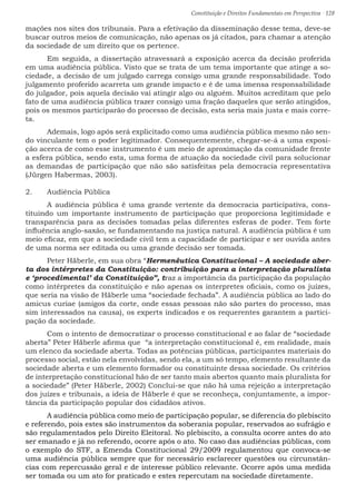 Constituição e Direitos Fundamentais em Perspectiva · 128
mações nos sites dos tribunais. Para a efetivação da disseminação desse tema, deve-se
buscar outros meios de comunicação, não apenas os já citados, para chamar a atenção
da sociedade de um direito que os pertence.
	 Em seguida, a dissertação atravessará a exposição acerca da decisão proferida
em uma audiência pública. Visto que se trata de um tema importante que atinge a so-
ciedade, a decisão de um julgado carrega consigo uma grande responsabilidade. Todo
julgamento proferido acarreta um grande impacto e é de uma imensa responsabilidade
do julgador, pois aquela decisão vai atingir algo ou alguém. Muitos acreditam que pelo
fato de uma audiência pública trazer consigo uma fração daqueles que serão atingidos,
pois os mesmos participarão do processo de decisão, esta seria mais justa e mais corre-
ta.
	 Ademais, logo após será explicitado como uma audiência pública mesmo não sen-
do vinculante tem o poder legitimador. Consequentemente, chegar-se-á a uma exposi-
ção acerca de como esse instrumento é um meio de aproximação da comunidade frente
a esfera pública, sendo esta, uma forma de atuação da sociedade civil para solucionar
as demandas de participação que não são satisfeitas pela democracia representativa
(Jürgen Habermas, 2003).
2.	 Audiência Pública
	 A audiência pública é uma grande vertente da democracia participativa, cons-
tituindo um importante instrumento de participação que proporciona legitimidade e
transparência para as decisões tomadas pelas diferentes esferas de poder. Tem forte
influência anglo-saxão, se fundamentando na justiça natural. A audiência pública é um
meio eficaz, em que a sociedade civil tem a capacidade de participar e ser ouvida antes
de uma norma ser editada ou uma grande decisão ser tomada.
	 Peter Häberle, em sua obra “Hermenêutica Constitucional – A sociedade aber-
ta dos intérpretes da Constituição: contribuição para a interpretação pluralista
e ‘procedimental’ da Constituição”, traz a importância da participação da população
como intérpretes da constituição e não apenas os interpretes oficiais, como os juízes,
que seria na visão de Häberle uma “sociedade fechada”. A audiência pública ao lado do
amicus curiae (amigos da corte, onde essas pessoas não são partes do processo, mas
sim interessados na causa), os experts indicados e os requerentes garantem a partici-
pação da sociedade.
	 Com o intento de democratizar o processo constitucional e ao falar de “sociedade
aberta” Peter Häberle afirma que “a interpretação constitucional é, em realidade, mais
um elenco da sociedade aberta. Todas as potências públicas, participantes materiais do
processo social, estão nela envolvidas, sendo ela, a um só tempo, elemento resultante da
sociedade aberta e um elemento formador ou constituinte dessa sociedade. Os critérios
de interpretação constitucional hão de ser tanto mais abertos quanto mais pluralista for
a sociedade” (Peter Häberle, 2002) Conclui-se que não há uma rejeição a interpretação
dos juízes e tribunais, a ideia de Häberle é que se reconheça, conjuntamente, a impor-
tância da participação popular dos cidadãos ativos.
	 A audiência pública como meio de participação popular, se diferencia do plebiscito
e referendo, pois estes são instrumentos da soberania popular, reservados ao sufrágio e
são regulamentados pelo Direito Eleitoral. No plebiscito, a consulta ocorre antes do ato
ser emanado e já no referendo, ocorre após o ato. No caso das audiências públicas, com
o exemplo do STF, a Emenda Constitucional 29/2009 regulamentou que convoca-se
uma audiência pública sempre que for necessário esclarecer questões ou circunstân-
cias com repercussão geral e de interesse público relevante. Ocorre após uma medida
ser tomada ou um ato for praticado e estes repercutam na sociedade diretamente.
 