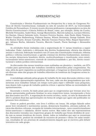 Constituição e Direitos Fundamentais em Perspectiva · 13
APRESENTAÇÃO
Constituição e Direitos Fundamentais em Perspectiva foi o tema do Congresso Pu-
blius de Direito Constitucional, realizado no mês de outubro de 2014, na Universidade
Católica de Pernambuco. O evento reuniu diversos professores e pesquisadores na área do
Direito Constitucional e Ciência Política do Brasil, como, por exemplo, Dirley da Cunha,
Michelle Fernandez, André Rosa, George Marmelstein, Marcelo Labanca, Luciano Oliveira,
Ivo Dantas, Glauco Salomão Leite, Gustavo Ferreira Santos, João Paulo Allain Teixeira,
Walter Claudius Rothemburg, Fabiana Dantas, Wilson Steinmetz, George Galindo, Ecio
Oto Ramos Duarte, Ernani Carvalho, Marcilio Toscano Franca Filho, Raquel Sparember-
ger, Adriana Rocha, Ademário Tavares, Marcelo Casseb, Flavia Santiago e Alessandra
Silveira.
As atividades foram realizadas com a segmentação de 11 mesas temáticas a seguir
indicadas: Poder Judiciário e efetivação dos direitos fundamentais; eficácia dos direitos
sociais e culturais; federação brasileira nos 25 anos das Constituições estaduais; reforma
política e reforma constitucional; a agenda criminal em direitos fundamentais; movimen-
tos sociais; democracia brasileira; direito, multiculturalismo e constituição; novo consti-
tucionalismo latino-americano; controle de constitucionalidade e, por fim, direito consti-
tucional e ordem jurídica internacional.
As discussões das mesas temáticas eram realizadas em plenária e, também, em GT’s
criados para apresentação dos trabalhos científicos submetidos pelos congressistas. Ou
seja, além da parte expositiva no auditório principal, o Congresso se desenvolveu também
em diversas salas dos grupos de trabalho referentes às temáticas do Congresso acima in-
dicadas.
A metodologia adotada pelos grupos de trabalho foi de mais discussão coletiva e inte-
rativa e menos apresentações expositivas. Por isso, cada um dos pesquisadores que sub-
meteram seus trabalhos tinham um tempo curto para expor e defender suas pesquisas,
mas depois todo o grupo de trabalho poderia criticar e apontar falhas ou necessidades de
aprimoramentos.
Encerrado o evento, foi dado prazo para que os congressistas que tiveram seus tra-
balhos apresentados pudessem finalizar os seus respectivos textos, incorporando o fruto
das discussões nos GT’s. A organização do evento recebeu, então, no mês de dezembro de
2014 o produto final das apresentações em forma de artigos que agora são publicados no
presente livro eletrônico.
Como se poderá perceber, este livro é eclético em temas. Há artigos falando sobre
passe livre estudantil e movimentos sociais, democracia brasileira, ativismo judicial, efi-
cácia dos direitos culturais, recepção de tratados internacionais , novo constitucionalismo
latino-americano e cidadania, dentre tantos outros. Mas todos eles são representativos
das discussões travadas nos respectivos grupos de trabalho que foram divididos de acor-
do com as mesas temáticas do evento. Assim, todos os trabalhos que aqui se encontram
são, literalmente, produto da atividade do encontro de pessoas e ideias em salas temáti-
cas, resultados de um processo de amadurecimento daquilo que se escreveu pelo debate
interativo em cada grupo.
 