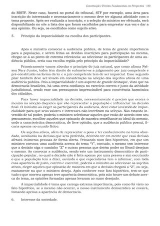Constituição e Direitos Fundamentais em Perspectiva · 130
do RISTF. Neste caso, haverá no portal do tribunal, STF por exemplo, uma área para
inscrição do interessado e necessariamente o mesmo deve ter alguma afinidade com o
tema proposto. Após ser realizada a inscrição, e a seleção do ministro ser efetuada, será
disponibilizado no site a lista dos que foram escolhidos para emprestar sua voz e dar a
sua opinião. Ou seja, os escolhidos como sujeito ativo.
5.	 Princípio da imparcialidade na escolha dos participantes.
	Após o ministro convocar a audiência pública, de tema de grande importância
para a população, e serem feitas as devidas inscrições para participação na mesma,
chegar-se-á ao ponto de extrema relevância: ao selecionar os participantes de uma au-
diência pública, seria sua escolha regida pelo princípio da imparcialidade?
	 Primeiramente vamos abordar o princípio do juiz natural, que como afirma Nel-
son Nery Junior, todos têm direito de submeter-se a julgamento por juiz competente e
pré-constituído na forma da lei e o juiz competente tem de ser imparcial. Esse segundo
pilar também deve ser levado em consideração na seleção dos sujeitos ativos de uma
audiência pública. Pois a imparcialidade é um aspecto de grande destaque, visto que na
democracia brasileira, há uma certa confiança no exercício correto e justo da atividade
jurisdicional, sendo esse um pressuposto imprescindível para convivência harmônica
dos cidadãos.
	 Para haver imparcialidade na decisão, necessariamente é preciso que ocorra o
mesmo na seleção daqueles que vão representar a população e influenciar na decisão
final. O ministro ao eleger os participantes da audiência, deve estar investido de impar-
cialidade para que seus valores e interesses não interfiram na seleção. Não estando in-
vestido de tal poder, poderia o ministro selecionar aqueles que estão de acordo com seu
pensamento, escolher aqueles que opinarão de maneira semelhante ao ideal do mesmo,
onde a característica democrática, de livre opinião, que a audiência pública possui, fi-
caria apenas no mundo fático.
	 Os sujeitos ativos, além de representar o povo e ter conhecimento no tema abor-
dado, auxiliarão na decisão que será proferida, devendo ter em mente que essa decisão
afetará inúmeras pessoas de forma direta. Pensando num fato hipotético, em que um
ministro convoca uma audiência acerca do tema “Y”, contudo, o mesmo tem interesse
que a decisão siga o caminho “Z” e outras pessoas que detém poder no Brasil desejam
o mesmo. Ao convocar a audiência, sendo este um instrumento democrático de parti-
cipação popular, no qual a decisão não é feita apenas por uma pessoa e sim escutando
o que a população tem a dizer, ouvindo o que especialistas tem a informar, com toda
essa aparência de justo, correto e coerente, poderia o ministro ao selecionar os sujeitos
ativos, eleger aqueles que opinarão de maneira em que a decisão chegará a “Z”, ou seja,
exatamente na que o ministro deseja. Após conhecer esse fato hipotético, tem-se que
tudo o que ocorreu apenas teve aparência democrática, pois não houve um debate acer-
ca do tema, as opiniões formadas apenas levaram ao rumo desejado.
	 A imparcialidade é tema que carrega extrema importância, pois como foi visto no
fato hipotético, se o mesmo não ocorrer, o nosso instrumento democrático se esvairá,
tomando apenas a aparência de democracia.
6.	 Interesse da sociedade.
 