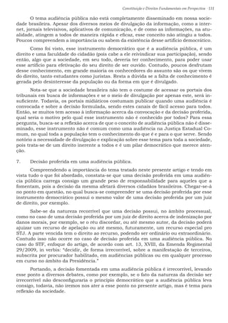 Constituição e Direitos Fundamentais em Perspectiva · 131
	 O tema audiência pública não está completamente disseminado em nossa socie-
dade brasileira. Apesar dos diversos meios de divulgação da informação, como a inter-
net, jornais televisivos, aplicativos de comunicação, e de como as informações, na atu-
alidade, atingem a todos de maneira rápida e eficaz, esse conceito não atingiu a todos.
Poucos compreendem a importância ou sabem da existência desse artifício democrático.
	 Como foi visto, esse instrumento democrático que é a audiência pública, é um
direito e uma faculdade do cidadão (pois cabe a ele reivindicar sua participação), sendo
então, algo que a sociedade, em seu todo, deveria ter conhecimento, para poder usar
esse artifício para efetivação do seu direito de ser ouvido. Contudo, poucos desfrutam
desse conhecimento, em grande maioria os conhecedores do assunto são os que vivem
do direito, tanto estudantes como juristas. Resta a dúvida se a falta de conhecimento é
gerada pelo desinteresse da população ou da forma em que é divulgado.
	 Nota-se que a sociedade brasileira não tem o costume de acessar os portais dos
tribunais em busca de informações e se o meio de divulgação por apenas este, será in-
suficiente. Todavia, os portais midiáticos costumam publicar quando uma audiência é
convocada e sobre a decisão formulada, sendo estes canais de fácil acesso para todos.
Então, se muitos tem acesso à informação acerca da convocação e da decisão proferida,
qual seria o motivo pelo qual esse instrumento não é conhecido por todos? Para essa
pergunta, busca-se a reflexão acerca de que o conceito de audiência pública não é disse-
minado, esse instrumento não é comum como uma audiência na Justiça Estadual Co-
mum, no qual toda a população tem o conhecimento do que é e para o que serve. Sendo
notório a necessidade de divulgação e explicação sobre esse tema para toda a sociedade,
pois trata-se de um direito inerente a todos e é um pilar democrático que merece aten-
ção.
7.	 Decisão proferida em uma audiência pública.
	 Compreendendo a importância do tema tratado neste presente artigo e tendo em
vista tudo o que foi abordado, constata-se que uma decisão proferida em uma audiên-
cia pública carrega consigo um grande peso de responsabilidade para aqueles que a
fomentam, pois a decisão da mesma afetará diversos cidadãos brasileiros. Chegar-se-á
no ponto em questão, no qual busca-se compreender se uma decisão proferida por esse
instrumento democrático possui o mesmo valor de uma decisão proferida por um juiz
de direito, por exemplo.
	 Sabe-se da natureza recorrível que uma decisão possui, no âmbito processual,
como no caso de uma decisão proferida por um juiz de direito acerca de indenização por
danos morais, por exemplo, se o réu discordar, ou até mesmo autor, da decisão poderá
ajuizar um recurso de apelação ou até mesmo, futuramente, um recurso especial pro
STJ. A parte vencida tem o direito ao recurso, podendo ser ordinário ou extraordinário.
Contudo isso não ocorre no caso de decisão proferida em uma audiência pública. No
caso do STF, enfoque do artigo, de acordo com art. 13, XVIII, da Emenda Regimental
29/2009, in verbis: “decidir, de forma irrecorrível, sobre a manifestação de terceiros,
subscrita por procurador habilitado, em audiências públicas ou em qualquer processo
em curso no âmbito da Presidência.”
	 Portando, a decisão fomentada em uma audiência pública é irrecorrível, levando
esse ponto a diversos debates, como por exemplo, se o fato da natureza da decisão ser
irrecorrível não desconfiguraria o princípio democrático que a audiência pública leva
consigo, todavia, não iremos nos ater a esse ponto no presente artigo, mas é tema para
reflexão da sociedade.
 