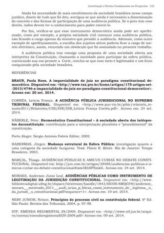 Constituição e Direitos Fundamentais em Perspectiva · 133
	 Ainda há necessidade de mais envolvimento da sociedade brasileira nesse campo
jurídico, diante de tudo que foi dito, averigua-se que ainda é necessário a disseminação
do conceito e das formas de participação de uma audiência pública. Se o povo tem esse
direito, todos devem ter o conhecimento para poder exercê-lo.
	 Por fim, verifica-se que esse instrumento democrático ainda pode ser aperfei-
çoado, como por exemplo, a própria sociedade civil convocar uma audiência pública,
não ficando a cargo apenas do ministro que presidir a audiência. Ademais, como outro
exemplo de aperfeiçoamento, a escolha dos sujeitos ativos poderia ficar a cargo de sor-
teio eletrônico, assim, vencendo um obstáculo que foi assinalado no presente trabalho.
	A audiência pública traz consigo uma proposta de uma sociedade aberta aos
intérpretes da Constituição, chamando a sociedade para participar da esfera pública,
convocando sua voz perante a Corte, conclui-se que esse meio é legitimador e um fruto
conquistado pela sociedade brasileira.
REFERÊNCIAS
BRAUN, Paola Roos. A imparcialidade do juiz no paradigma constitucional de-
mocrático. Disponível em: http://www.tex.pro.br/home/artigos/175-artigos-set-
-2013/4746-a-imparcialidade-do-juiz-no-paradigma-constitucional-democratico.
Acesso em: 20 set. 2014.
CORRÊA, Letícia França. A AUDIÊNCIA PÚBLICA JURISDICIONAL NO SUPREMO
TRIBUNAL FEDERAL. Disponível em: http://www.puc-rio.br/pibic/relatorio_re-
sumo2011/Relatorios/CSS/DIR/DIR_Letícia França Corrêa.pdf. Acesso em: 24 set.
2014.
HÄBERLE, Peter. Hermenêutica Constitucional – A sociedade aberta dos intérpre-
tes daconstituição: contribuição para a interpretação pluralista e “procedimental” da
constituição.
Porto Alegre: Sergio Antonio Fabris Editor, 2002.
HABERMAS, Jürgen. Mudança estrutural da Esfera Pública: investigação quanto a
uma categoria da sociedade burguesa. Trad. Flávio R. Khote. Rio de Janeiro: Tempo
Brasileiro, 2003.
MARÇAL, Thiago. AUDIÊNCIAS PÚBLICAS E AMICUS CURIAE NO DEBATE CONSTI-
TUCIONAL. Disponível em: http://jus.com.br/artigos/28488/audiencias-publicas-e-a-
micus-curiae-no-debate-constitucional#ixzz3KbSPXmkG. Acesso em: 24 set. 2014.
MORAES, Anderson Júnio Leal. AUDIÊNCIAS PÚBLICAS COMO INSTRUMENTO DE
LEGITIMAÇÃO DA JURISDIÇÃO CONSTITUCIONAL. Disponível em: http://www.
bibliotecadigital.ufmg.br/dspace/bitstream/handle/1843/BUOS-8MQGYH/anderson_
moraes___mestrado_2011___audi_ncias_p_blicas_como_instrumento_de__legitima__o_
da_jurisdi__o_constitucional.pdf?sequence=1. Acesso em: 10 set. 2014.
NERY JUNIOR, Nelson. Princípios do processo civil na constituição federal. 8ª Ed.
São Paulo: Revista dos Tribunais, 2004, p. 97-98.
STF. EMENDA REGIMENTAL 29/2009. Disponível em: http://www.stf.jus.br/arqui-
vo/norma/emendaregimental029-2009.pdf Acesso em: 09 set. 2014.
 