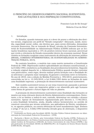 Constituição e Direitos Fundamentais em Perspectiva · 135
O PRINCÍPIO DO DESENVOLVIMENTO NACIONAL SUSTENTÁVEL
NAS LICITAÇÕES E SUA INSPIRAÇÃO CONSTITUCIONAL
Francisco Luiz de Sá Araujo1
Roberta Cruz da Silva2
1.	 Introdução
Os Estados, quando tomaram para si o dever de prover a efetivação dos direi-
tos sociais, originaram um perfil de “Estado comprador”. Educação, saúde, mora-
dia, seguridade social, enfim, são direitos que, para serem efetivados, demandam
recursos financeiros. Em se tratando de Brasil, estudos da Comissão Interminis-
terial de Sustentabilidade na Administração Pública (CISAP) indicam que as lici-
tações brasileiras equivalem a 15% do produto interno bruto nacional, percentual
que revela a relevância do Estado-consumidor dentro da economia nacional. Nesse
cenário as licitações surgiram como instrumento de efetivação do interesse público
(BRASIL, COMISSÃO INTERMINISTERIAL DE SUSTENTABILIDADE NA ADMINIS-
TRAÇÃO PÚBLICA, 2014).
No contexto brasileiro, a matéria tem como matriz normativa a Constituição
Federal de 1988. Objetivando conferir aplicabilidade aos ditames constitucionais, a
Lei 8.666/1993, estabeleceu as finalidades dos procedimentos licitatórios. Segundo
a redação original daquela lei, a Administração Pública quando desejar contratar
com particulares, como regra, deveria realizar prévia licitação com a finalidade de:
a) selecionar a proposta mais vantajosa; b) garantir a isonomia entre os licitantes.
No ano de 2010, com a edição da Medida Provisória n. 495/2010, posteriormente,
convertida na Lei n. 12.349/2010, a Lei 8.666/1993 dotou as licitações de mais
uma finalidade expressa: a promoção do desenvolvimento nacional sustentável.
Este modelo sustentável tornou-se um tema transversal, passando a permear
todas as ciências, como um imperativo global a ser absorvido pelo agir humano
como forma de garantir o futuro digno da vida no planeta.
A promoção do desenvolvimento sustentável como finalidade das licitações se
mostra um tema relevante dentro do Direito Administrativo contemporâneo. Entre-
tanto, a lei se limitou a indicá-lo sem, contudo, determinar seu sentido e alcance
normativo. Apesar de formalmente regulamentada pelo Decreto n. 7.746/2012,
a nova finalidade licitatória, ainda, desafia esforço hermenêutico no sentido de
construir conceitos que sirvam substrato, aos aplicadores do Direito, notadamen-
te, os agentes públicos, na correta efetivação do novel mandamento legal. Embora
o artigo 3º da Lei n. 8.666/1993 detenha elevado grau de abstração, o dispositivo
1  Graduando em Direito pela Faculdade ASCES. Servidor Público Federal (Assistente em Admi-
nistração da Universidade Federal de Pernambuco - UFPE)
2  Bacharela e Mestre em Direito, pela Universidade Federal da Paraíba (UFPB). Professora de
Direito Administrativo e de Prática Constitucional-Administrativa da Faculdade ASCES; da Univer-
sidade Católica de Pernambuco (UNICAP), do Centro Universitário de João Pessoa (UNIPÊ) e das
pós-graduações da Faculdade ASCES; da ESMATRA/PE e do Complexo de Ensino Renato Saraiva
(CERS-Recife). Advogada.
 