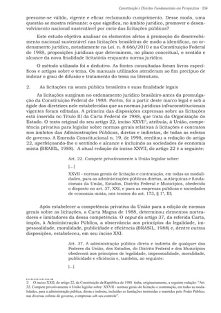 Constituição e Direitos Fundamentais em Perspectiva · 136
presume-se válido, vigente e eficaz reclamando cumprimento. Desse modo, uma
questão se mostra relevante: o que significa, no âmbito jurídico, promover o desen-
volvimento nacional sustentável por meio das licitações públicas?
Este estudo objetiva analisar os elementos afetos à promoção do desenvolvi-
mento nacional sustentável nas licitações brasileiras de modo a identificar, no or-
denamento jurídico, notadamente na Lei. n. 8.666/2010 e na Constituição Federal
de 1988, proposições jurídicas que determinem, no plano conceitual, o sentido e
alcance da nova finalidade licitatória enquanto norma jurídica.
O método utilizado foi o dedutivo. As fontes consultadas foram livros especí-
ficos e artigos sobre o tema. Os manuais utilizados atenderam ao fim precípuo de
indicar o grau de difusão e tratamento do tema na literatura.
2.	 As licitações na seara pública brasileira e suas finalidade legais
As licitações surgiram no ordenamento jurídico brasileiro antes da promulga-
ção da Constituição Federal de 1988. Porém, foi a partir deste marco legal e sob a
égide das diretrizes nele estabelecidas que as normas jurídicas infraconstitucionais
vigentes foram editadas. A primeira das disposições expressas sobre as licitações
está inserida no Título III da Carta Federal de 1988, que trata da Organização do
Estado. O texto original do seu artigo 22, inciso XXVII3
, atribuía, à União, compe-
tência privativa para legislar sobre normas gerais relativas à licitações e contratos
nos âmbitos das Administrações Públicas, diretas e indiretas, de todas as esferas
de governo. A Emenda Constitucional n. 19, de 1998, reeditou a redação do artigo
22, aperfeiçoando-lhe o sentindo e alcance e incluindo as sociedades de economia
mista (BRASIL, 1988). A atual redação do inciso XXVII, do artigo 22 é a seguinte:
Art. 22. Compete privativamente à União legislar sobre:
[...]
XXVII - normas gerais de licitação e contratação, em todas as modali-
dades, para as administrações públicas diretas, autárquicas e funda-
cionais da União, Estados, Distrito Federal e Municípios, obedecido
o disposto no art. 37, XXI, e para as empresas públicas e sociedades
de economia mista, nos termos do art. 173, § 1°, III; 
	 Após estabelecer a competência privativa da União para a edição de normas
gerais sobre as licitações, a Carta Magna de 1988, determinou elementos nortea-
dores e limitadores da dessa competência. O caput do artigo 37, da referida Carta,
impôs, à Administração Pública, a observância aos princípios da legalidade, im-
pessoalidade, moralidade, publicidade e eficiência (BRASIL, 1988) e, dentre outras
disposições, estabeleceu, em seu inciso XXI:
Art. 37. A administração pública direta e indireta de qualquer dos
Poderes da União, dos Estados, do Distrito Federal e dos Municípios
obedecerá aos princípios de legalidade, impessoalidade, moralidade,
publicidade e eficiência e, também, ao seguinte:
[...]       
3  O inciso XXII, do artigo 22, da Constituição da República de 1988 tinha, originariamente, a seguinte redação: “Art.
22. Compete privativamente à União legislar sobre: XXVII - normas gerais de licitação e contratação, em todas as moda-
lidades, para a administração pública, direta e indireta, incluídas as fundações instituídas e mantidas pelo Poder Público,
nas diversas esferas de governo, e empresas sob seu controle”.
 