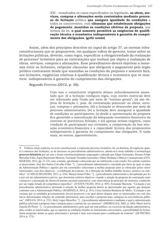 Constituição e Direitos Fundamentais em Perspectiva · 137
XXI - ressalvados os casos especificados na legislação, as obras, ser-
viços, compras e alienações serão contratados mediante proces-
so de licitação pública que assegure igualdade de condições a
todos os concorrentes, com cláusulas que estabeleçam obrigações
de pagamento, mantidas as condições efetivas da proposta, nos
termos da lei, o qual somente permitirá as exigências de qualifi-
cação técnica e econômica indispensáveis à garantia do cumpri-
mento das obrigações. (grifo nosso)
	 Assim, além dos princípios descritos no caput do artigo 37, as normas infra-
constitucionais que se propuserem, em qualquer esfera de governo, tratar sobre as
licitações públicas, deverão, como regra, especificar a obrigatoriedade da realização
de processo4
licitatório para as contratações que tenham por objeto a realização de
obras, serviços, compras e alienações. Esse procedimento deverá objetivar a isono-
mia entre os licitantes, estipular cláusulas que obriguem o pagamento pelo órgão
público contratante desde que mantidas as condições da proposta e somente fará,
aos licitantes, exigências relativas à qualificação técnica e econômica que se mos-
trem indispensáveis à garantia do cumprimento das obrigações.
	Segundo Ferreira (2012, p. 30):
Com isso o constituinte originário deixou induvidosamente assen-
tado que: (i) a licitação configura regra, cujo núcleo essencial deve
ser informado pela União por meio de “normas gerais”; (ii) são ob-
jetos de licitação e, pois, de contratação potencial: as obras, servi-
ços, compras e alienações; (iii) a licitação se desenvolve por meio de
processo administrativo; (iv) a licitação deve assegurar a igualdade
de condições ao participantes; (v) desde a apresentação da proposta
fica garantido a manutenção da adequação econômico-financeira do
contrato se porventura firmado; e (vi) apenas seriam exigíveis, como
condição de participação nos certames, a comprovação da boa situ-
ação econômico-financeira e a capacidade técnica dos proponentes
indispensáveis à garantia do cumprimento das obrigações. E nada
mais, ao menos, aparentemente.
4  Embora esteja explícita, no texto constitucional, a expressão processo licitatório, há, na doutrina, divergências quan-
to à natureza das licitações, se de processo ou procedimento administrativos, adotar-se-á neste trabalho a terminologia
processo licitatório por ser este o termo constitucionalmente empregado e adotado por Edgar Guimarães, Romeu Felipe
Barcellar Filho, Egon Bockmann Moreira, Fernando Vernalha Guimarães, Odete Medauar e Márcio Cammarosano (GUI-
MARÃES, 2013, pp. 21-23), sem, contudo, aprofundar a discussão por ser indiferente a este estudo. Em sentido contrário
se posicionam: José dos Santos Carvalho Filho: “[...] procedimento administrativo vinculado por meio do qual os entes
da Administração Pública e aqueles por ela controlados selecionam a melhor proposta entre as oferecidas pelos vários
interessados, com dois objetivos – a celebração de contrato, ou a obtenção do melhor trabalho técnico, artístico ou cien-
tífico”. (CARVALHO FILHO, 2013. p. 236). Marçal Justen Filho: “[...] procedimento administrativo disciplinado por lei
e por um ato administrativo prévio, que determina critérios objetivos visando a seleção da proposta de contratação mais
vantajosa e a promoção do desenvolvimento nacional sustentável, com observância do princípio da isonomia, conduzido
por um órgão dotado de competência específica”. (JUSTEN FILHO, 2014, p. 495). Fernanda Marinela: “Licitação é um
procedimento administrativo destinado à seleção da melhor proposta dentre as apresentadas por aqueles que desejam
contratar com a Administração Pública. (MARINELA, 2014, p. 361). Celso Antônio Bandeira de Mello: “Licitação é um
certame que as entidades governamentais devem promover e no qual abrem disputa entre os interessados em com elas
travar determinadas relações de conteúdo patrimonial, para escolher a proposta mais vantajosa às conveniências públi-
cas”. (MELLO, 2014. p. 532). Hely Lopes Meirelles: “[...] procedimento administrativo mediante o qual a administração
pública seleciona a proposta mais vantajosa para o contrato de seu interesse”. (MEIRELLES, 2002. p. 260). Maria Sylvia
Zanella Di Pietro: “[...] o procedimento administrativo pelo qual um ente público, no exercício da função administrativa,
abre a todos os interessados, que se sujeitem às condições fixadas no instrumento convocatório, a possibilidade de formu-
larem propostas dentre as quais selecionará e aceitará a mais conveniente para a celebração de contrato”. (DI PIETRO,
2014, p. 373).
 