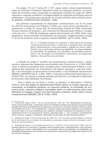 Constituição e Direitos Fundamentais em Perspectiva · 138
Os artigos 173, § 1º, inciso III5
e 1756
, caput, ainda, tratam especificamente
sobre as licitações. O primeiro dispositivo sobre as empresas públicas e as socie-
dades de economia mista, integrando as imposições contidas no artigo 22, XXVII,
enquanto o segundo estabelece a obrigatoriedade de realização de licitação para as
permissões e concessões para prestação de serviços públicos pela iniciativa priva-
da (BRASIL, CONSTITUIÇÃO FEDERAL, 1988).
Em pretenso cumprimento às disposições constitucionais, em 21 de junho
de 1993 foi sancionada a Lei Federal n. 8.666, que, entre outras providências, re-
gulamentou o artigo 37, inciso XXI, da Constituição Federal de 1988, instituindo
normas relativas às licitações e aos contratos da Administração Pública e revogou
o Decreto-Lei n. 2.300/86 (Legislação regente das licitações até 1993). Entre suas
disposições, foram inseridas as finalidades das licitações. Originariamente o artigo
3º da Lei de licitações tinha a seguinte redação (BRASIL, LEI N. 8.666, 1993):
Art. 3º  A licitação destina-se a garantir a observância do princípio
constitucional da isonomia e a selecionar a proposta mais vantajosa
para a Administração e será processada e julgada em estrita confor-
midade com os princípios básicos da legalidade, da impessoalidade,
da moralidade, da igualdade, da publicidade, da probidade adminis-
trativa, da vinculação ao instrumento convocatório, do julgamento
objetivo e dos que lhes são correlatos.
A redação do artigo 3º atendeu aos mandamentos constitucionais e, ainda,
manteve algumas das disposições preconizadas pelo Decreto-Lei n. 2.300/19867
,
como a seleção da proposta mais vantajosa para a Administração Pública e o jul-
gamento das propostas em consonância com alguns princípios, como por exem-
plo, o da Vinculação ao Instrumento Convocatório e o da Probidade Administrava
(BRASIL, DECRETO-LEI N. 2.300, 1986). A inovação jurídica fomentada pela Lei n.
8.666/1993, em relação à redação adotada pelo Decreto, corresponde à tipificação
da isonomia como finalidade da licitação.
	 Com a edição da Lei Geral, a União, os Estados, os Municípios o Distrito
Federal, além dos órgãos da Administração Pública direta, os fundos especiais, as
autarquias, as fundações públicas, as empresas públicas, as sociedades de eco-
nomia mista e demais entidades controladas direta ou indiretamente pelos entes
federados se obrigam a seguir suas determinações, podendo, ainda, editar normas
complementares (BRASIL, LEI N. 8.666, 1993).
5  Redação do artigo 173,§ 1.º, III, da Constituição de 1988: Art. 173. “Ressalvados os casos pre-
vistos nesta Constituição, a exploração direta de atividade econômica pelo Estado só será permitida
quando necessária aos imperativos da segurança nacional ou a relevante interesse coletivo, confor-
me definidos em lei. § 1º A lei estabelecerá o estatuto jurídico da empresa pública, da sociedade de
economia mista e de suas subsidiárias que explorem atividade econômica de produção ou comer-
cialização de bens ou de prestação de serviços, dispondo sobre:  [...] III - licitação e contratação de
obras, serviços, compras e alienações, observados os princípios da administração pública;” 
6  Redação do artigo 175 da Constituição de 1988: “Art. 175. Incumbe ao Poder Público, na forma
da lei, diretamente ou sob regime de concessão ou permissão, sempre através de licitação, a pres-
tação de serviços públicos.”
7  Redação do artigo 3.º do revogado Decreto-Lei n.º 2.300, de 21 de novembro de 1986:  Art 3º A
licitação destina-se a selecionar a proposta mais vantajosa para a Administração e será processa-
da e julgada em estrita conformidade com os princípios básicos da igualdade, da publicidade, da
probidade administrativa, da vinculação ao instrumento convocatório, do julgamento objetivo e dos
que lhe são correlatos.
 