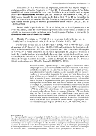Constituição e Direitos Fundamentais em Perspectiva · 139
	 No ano de 2010, a Presidência da República, no uso de sua atípica função le-
gislativa, editou a Medida Provisória n. 495 de 2010, alterando o artigo 3.º da Lei n.
8.666/1993, acrescentando-lhe uma nova finalidade ao processo licitatório: a pro-
moção desenvolvimento nacional (BRASIL, MEDIDA PROVISÓRIA N. 495, 2010).
Entretanto, quando da sua conversão na lei Lei n. 12.349, de 15 de novembro de
2010, acresceu-se a redação da Medida Provisória, a expressão “sustentável” sem
que tivesse havido qualquer emenda parlamentar nesse sentido8
(BRASIL, LEI N.
12.349, 2010).
	 Desse modo, a partir do ano 2010, as licitações no Brasil passaram a ter
como finalidade, além da observância do princípio constitucional da isonomia e da
seleção da proposta mais vantajosa para Administração Pública, a promoção do
desenvolvimento nacional sustentável.
3.	 Medida Provisória n. 495/2010 e o processo legiferante da Lei n.
12.349/2010: a inexplicável redação do Artigo 3º da Lei 8.666/1993
Objetivando alterar as Leis n. 8.666/1993, 8.958/1994 e 10.973/ 2004, além
de revogar o § 1º do art. 2º da Lei n. 11.273/2006. A Presidência da República edi-
tou a Medida Provisória n. 495, de 19 de julho de 2010. Por conduto da Mensagem
n. 410/2010, o Poder Executivo, submeteu à apreciação do Congresso Nacional o
texto da referida Medida, acompanhado da respectiva exposição de motivos; esta -
assinada pelos ministros, à época, Paulo Berardo Silva, Guido Mantega, Fernando
Haddad e Sérgio Machado Rezende -, sobre a alteração do caput do art. 3º da Lei
8.666, assim dispunha (BRASIL, CÂMARA FEDERAL, 2010):
A modificação do Caput do artigo 3º visa agregar às finalidades das li-
citações públicas o desenvolvimento econômico nacional. Com efeito,
a medida consigna em lei a relevância do poder de compra governa-
mental como instrumento de promoção do mercado interno, conside-
rando-se o potencial de demanda de bens e serviços domésticos do
setor público, o correlato efeito multiplicador sobre o nível de ativi-
dade, a geração de emprego e renda e, por conseguinte, o desenvolvi-
mento do país. É importante notar que a proposição fundamenta-se
nos seguintes dispositivos da Constituição Federal de 1988: (i) inciso
II do artigo 3.º, que inclui o desenvolvimento nacional como um dos
objetivos fundamentais da República Federativa do Brasil; (ii) incisos
I e VIII do artigo 170, atinentes às (sic) organização da ordem econô-
mica nacional e a busca do pleno emprego; (iii) artigo 174, que dispõe
sobre as funções a serem exercidas pelo Estado, como agente nor-
mativo e regulador da atividade econômica; (iv) artigo 219, que trata
de incentivos ao mercado interno, de forma a viabilizar o desenvolvi-
mento cultural e o sócio econômico, o bem estar da população e a au-
tonomia tecnológica do país. (BRASIL. CÂMARA FEDERAL, 2010)	
8  O processo legislativo que envolveu a edição da Medida Provisória será abordado em item próprio. Embora a discus-
são seja irrelevante a este estudo, consiste em fato de relevância acadêmica, vez que, nenhuma das obras utilizadas neste
trabalho abordam a questão, com exceção de Mayara Gasparoto Tonin. Esta autora indica que o acréscimo da expressão
sustentável que não foi objeto do texto original da MP n. 415/2010 se deu no processo legiferante durante a tramitação
do projeto de conversão n. 13 nas duas casas legislativas (TONIN, 2013, p. 142). As informações apresentadas pela
Câmara e pelo Senado não corrobaram a indicação feita pela autora, pois a alteração não foi objeto
de nenhuma das 32 emendas apresentadas à Comissão Mista que apreciou a MP 415/2010.
 