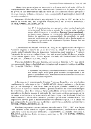 Constituição e Direitos Fundamentais em Perspectiva · 140
	 Os motivos que ensejaram a inovação do ordenamento jurídico são nítidos. O
intuito do Poder Executivo foi o de, reconhecendo a relevância do poder de compra
do governo e sua interferência direta no nível de atividade econômica e geração de
emprego e renda, utilizar as licitações como instrumento de promoção do desenvol-
vimento econômico.
O texto da Medida Provisória, que vigeu de 19 de julho de 2010 até 16 de de-
zembro do mesmo ano, deu a seguinte redação para o art. 3º da Lei 8.666/1993
(BRASIL, CÂMARA FEDERAL, 2010):
Art. 3º  A licitação destina-se a garantir a observância do princípio
constitucional da isonomia, a seleção da proposta mais vantajosa
para a administração e a promoção do desenvolvimento nacional, e
será processada e julgada em estrita conformidade com os princípios
básicos da legalidade, da impessoalidade, da moralidade, da igual-
dade, da publicidade, da probidade administrativa, da vinculação ao
instrumento convocatório, do julgamento objetivo e dos que lhes são
correlatos. (grifo nosso). 
	A submissão da Medida Provisória n. 495/2010 à apreciação do Congresso
Nacional, originou o Projeto de Lei de Conversão n. 13/2010. Durante o regular
trâmite pela Comissão Mista do Congresso Nacional na qual tramitou o Projeto de
Conversão, foram apresentadas 32 emendas ao texto original da Medida provisória,
porém destas, apenas duas, fizeram alguma remissão à inclusão da nova finalida-
de. (BRASIL, CÂMARA FEDERAL, 2010).
O deputado federal Ronaldo Caiado, apresentou a Emenda n. 01, que objeti-
vou a supressão da nova finalidade das licitações, sob a seguinte justificativa (BRA-
SIL, CÂMARA FEDERAL, 2010):
A expressão ‘e a promoção do desenvolvimento nacional’ tem um sen-
tido muito amplo, o que pode gerar inúmeras interpretações. A ex-
pressão pode ser utilizada de forma indiscriminada como justificativa
para contratações irregulares.
A Emenda n. 8, proposta pelo Senador Francisco Dornelles, teve por objeto a
modificação da redação do artigo 1.º da MP 495/2010 conferindo nova redação aos
§§ 5º, 6º e 8º do artigo 3º, e ao inciso XVIII, do artigo 6º, da Lei n. 8.666/2010, para
acrescentar a expressão “obras” entre as possibilidades de se estabelecer margem
de preferência, a fim de se eliminar futura dificuldade hermenêutica por parte dos
operadores do direito quanto à extensão da expressão serviços nacionais. Argu-
mentou o senador que a inclusão estaria alinhada com a nova finalidade licitatória
e considerando o potencial de demanda por obras públicas de infraestrutura, com
implicações diretas para o desenvolvimento sustentável do país. Foi a única vez
que a expressão desenvolvimento sustentável apareceu nos debates parlamentares
(BRASIL, CÂMARA FEDERAL, 2010).
Conforme o parecer apresentado em plenário no dia 23/11/2010 pelo Depu-
tado Severino Alves, concluiu-se pela constitucionalidade, juridicidade e técnica
legislativa e pela adequação financeira e orçamentária da Medida Provisória n.
495/2010, rejeitando, dentre outras, as emendas n. 01 e 08 (BRASIL. CÂMARA
FEDERAL. 2010).
 