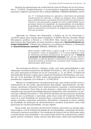 Constituição e Direitos Fundamentais em Perspectiva · 141
Quando da apresentação da versão final do texto do Projeto de Lei de Conver-
são n. 13/2010, inexplicavelmente, é acrescentada à expressão desenvolvimento
nacional, o adjetivo sustentável. Eis a redação (BRASIL, CÂMARA FEDERAL, 2010):
Art. 3º  A licitação destina-se a garantir a observância do princípio
constitucional da isonomia, a seleção da proposta mais vantajosa
para a administração e a promoção do desenvolvimento nacional sus-
tentável e será processada e julgada em estrita conformidade com os
princípios básicos da legalidade, da impessoalidade, da moralidade,
da igualdade, da publicidade, da probidade administrativa, da vincu-
lação ao instrumento convocatório, do julgamento objetivo e dos que
lhes são correlatos.
	 Aprovado na Câmara dos Deputados, o Projeto de Lei de Conversão n.
13/2010 seguiu para votação pelos senadores. O Relator Revisor, Senador Aloízio
Mercadante, proferiu o Parecer n. 1.530/2010. Nele, mesmo após a aprovação,
pela Câmara dos Deputados, do texto contento a expressão “desenvolvimento na-
cional sustentável” o Relator faz referência, no relatório do Parecer, à “promoção
do desenvolvimento nacional” (BRASIL, SENADO, 2010):
Nesse sentido, a MPV altera o caput e os §§ 1º e 2º do art. 3º da Lei
de Licitações e inclui os parágrafos 5º a 12 nesse dispositivo, além
de referências correlatas subsequentes. No caput do art. 3º inclui-se
a promoção do desenvolvimento nacional como um dos objetivos
da licitação, ao lado de garantir a observância do princípio constitu-
cional da isonomia e de selecionar a proposta mais vantajosa para a
administração. (grifo nosso).
	 Na conclusão do Parecer, o Relator, ainda, vota “pela admissibilidade e pela
adequação econômico-financeira da Medida Provisória n. 495, de 2010, e, no mé-
rito, pela aprovação do Projeto de Lei de Conversão n. 13, de 2010”. O Projeto foi
aprovado pelo Senado e seguiu para sanção da Presidência da República, que ocor-
reu em 15 de dezembro de 2010, tendo sido publicada no dia seguinte à sanção
presidencial, originado a Lei Federal n. 12.349/2010.
	 Mostra-se completamente incompreensível que uma norma jurídica inove o
ordenamento de um modo, aparentemente descuidado. Aparentemente, há dife-
renças conceituais relevantes entre desenvolvimento nacional e desenvolvimento
nacional sustentável. Essa falta de zelo durante a elaboração da norma pode ter
ensejada uma inconstitucionalidade formal do dispositivo, pois claramente, se per-
cebe que a Medida Provisória n. 495/2010 foi alterada sem que houvesse nenhuma
emenda que a justificasse e apreciada, pelas duas casas do Congresso Nacional,
como se a nova finalidade em questão fosse a promoção do desenvolvimento na-
cional, excluída a expressão sustentável. Entretanto, a pesquisa se aterá a análise
da finalidade da promoção do desenvolvimento nacional sustentável como total
presunção de constitucionalidade, vez que vigente.
Desse modo, por iniciativa do Executivo Federal, exercendo sua função legis-
lativa atípica, a lei de licitação foi dotada de nova finalidade: a promoção do desen-
volvimento nacional sustentável. Os estudiosos do tema já têm se debruçado sobre
o estudo dessa nova finalidade e sua repercussão dentro do ordenamento jurídico
pátrio, porém o temática, ainda, merece uma discussão, ainda mais aprofundada.
 