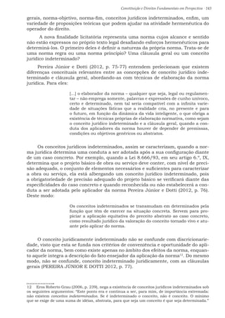 Constituição e Direitos Fundamentais em Perspectiva · 143
gerais, norma-objetivo, norma-fim, conceitos jurídicos indeterminados, enfim, um
variedade de proposições teóricas que podem ajudar na atividade hermenêutica do
operador do direito.
A nova finalidade licitatória representa uma norma cujos alcance e sentido
não estão expressos no próprio texto legal desafiando esforços hermenêuticos para
determiná-los. O primeiro deles é definir a natureza da própria norma. Trata-se de
uma norma regra ou uma norma princípio? Uma cláusula geral ou um conceito
jurídico indeterminado?
Pereira Júnior e Dotti (2012, p. 75-77) entendem prelecionam que existem
diferenças conceituais relevantes entre as concepções de conceito jurídico inde-
terminado e cláusula geral, abordando-as com técnicas de elaboração da norma
jurídica. Para eles:
[...] o elaborador da norma – qualquer que seja, legal ou regulamen-
tar – não emprega somente, palavras e expressões de cunho unívoco,
certo e determinado, nem tal seria compatível com a infinita varie-
dade de situações fáticas que a realidade cria, no presente e para
o futuro, em função da dinâmica da vida inteligente, o que obriga a
existência de técnicas próprias de elaboração normativa, como sejam
o conceito jurídico indeterminado e a cláusula geral, quando a con-
duta dos aplicadores da norma houver de depender de premissas,
condições ou objetivos genéricos ou abstratos.
Os conceitos jurídicos indeterminados, assim se caracterizam, quando a nor-
ma jurídica determina uma conduta a ser adotada após a sua configuração diante
de um caso concreto. Por exemplo, quando a Lei 8.666/93, em seu artigo 6.º, IX,
determina que o projeto básico de obra ou serviço deve conter, com nível de preci-
são adequado, o conjunto de elementos necessários e suficientes para caracterizar
a obra ou serviço, ela está albergando um conceito jurídico indeterminado, pois
a obrigatoriedade de precisão adequado do projeto básico se verificará diante das
especificidades do caso concreto e quando reconhecida ou não estabelecerá a con-
duta a ser adotada pelo aplicador da norma Pereira Júnior e Dotti (2012, p. 76).
Deste modo:
Os conceitos indeterminados se transmudam em determinados pela
função que têm de exercer na situação concreta. Servem para pro-
piciar a aplicação equitativa do preceito abstrato ao caso concreto,
como resultado jurídico da valoração do conceito tornado vivo e atu-
ante pelo aplicar do norma.
O conceito juridicamente indeterminado não se confunde com discricionarie-
dade, visto que esta se funda nos critérios de conveniência e oportunidade do apli-
cador da norma, bem como existe apenas no âmbito dos efeitos da norma, enquan-
to aquele integra a descrição do fato ensejador da aplicação da norma12
. Do mesmo
modo, não se confunde, conceito indeterminado juridicamente, com as cláusulas
gerais (PEREIRA JÚNIOR E DOTTI 2012, p. 77).
12  Eros Roberto Grau (2006, p. 239), nega a existência de conceitos jurídicos indeterminados sob
os seguintes argumentos: “Este ponto era e continua a ser, para mim, de importância extremada:
não existem conceitos indeterminados. Se é indeterminado o conceito, não é conceito. O mínimo
que se exige de uma suma de idéias, abstrata, para que seja um conceito é que seja determinada.”
 